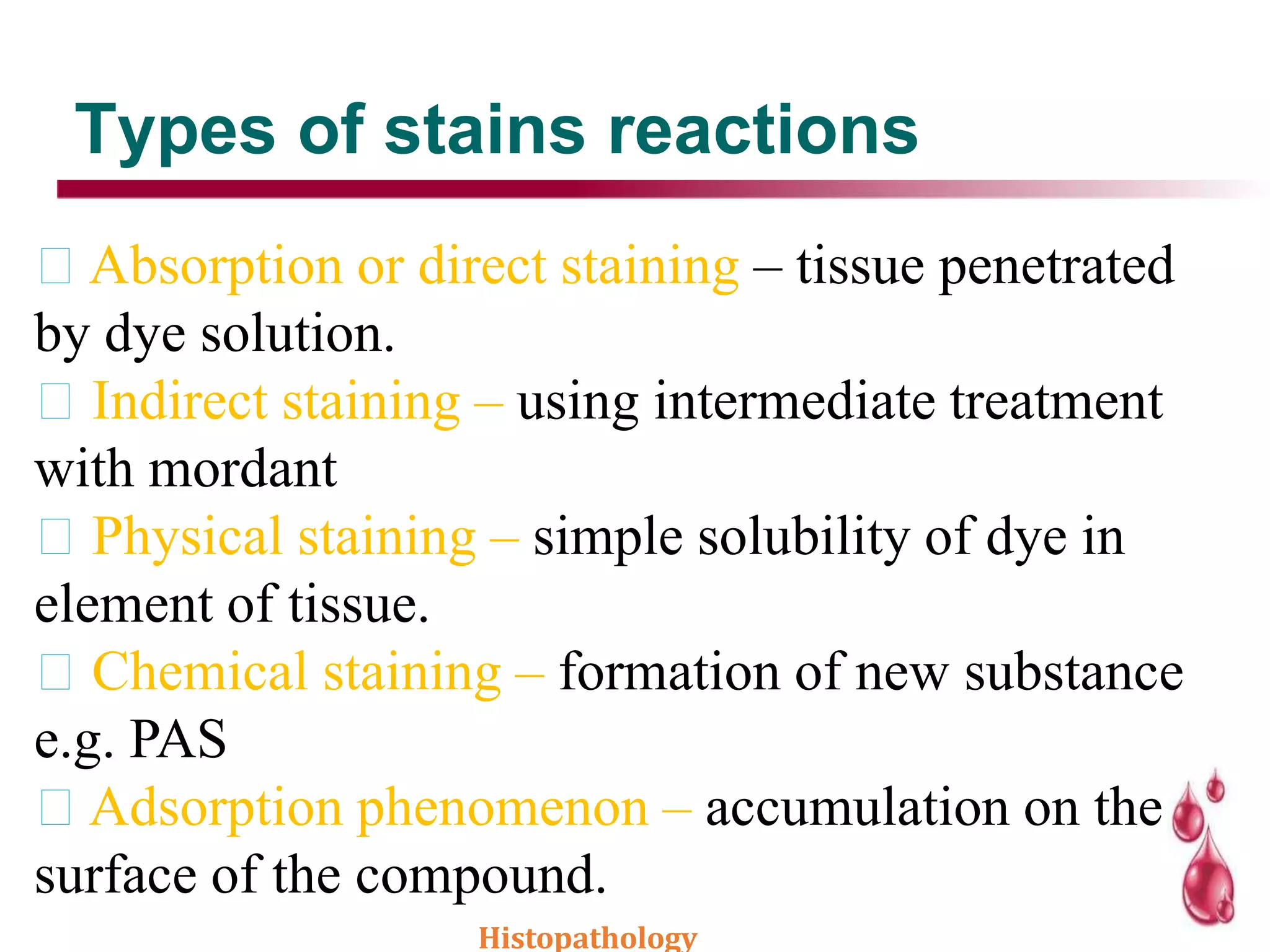 Types of stains reactions
Absorption or direct staining – tissue penetrated
by dye solution.
Indirect staining – using intermediate treatment
with mordant
Physical staining – simple solubility of dye in
element of tissue.
Chemical staining – formation of new substance
e.g. PAS
Adsorption phenomenon – accumulation on the
surface of the compound.
Histopathology
 