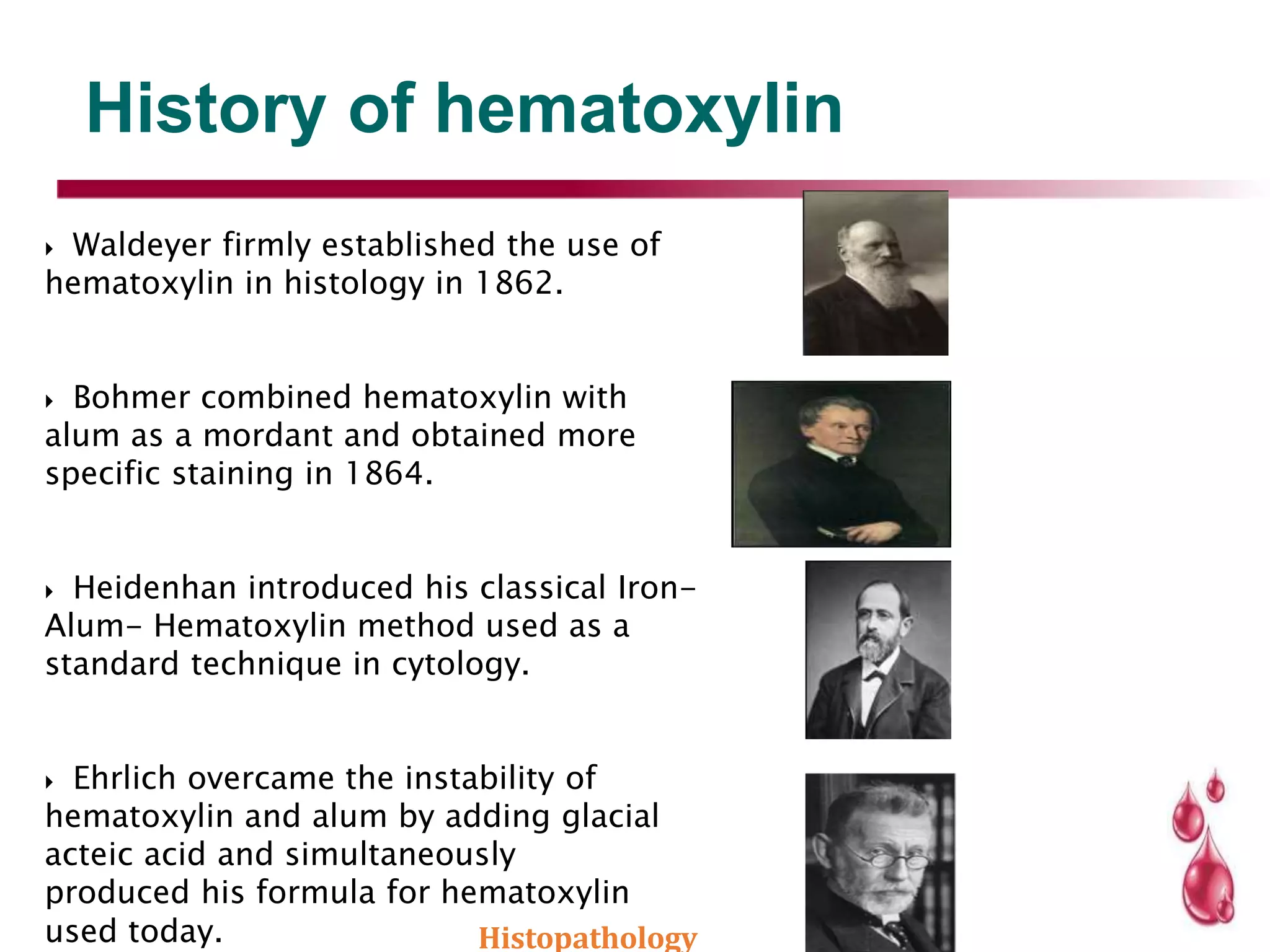 History of hematoxylin
 Waldeyer firmly established the use of
hematoxylin in histology in 1862.
 Bohmer combined hematoxylin with
alum as a mordant and obtained more
specific staining in 1864.
 Heidenhan introduced his classical Iron-
Alum- Hematoxylin method used as a
standard technique in cytology.
 Ehrlich overcame the instability of
hematoxylin and alum by adding glacial
acteic acid and simultaneously
produced his formula for hematoxylin
used today. Histopathology
 