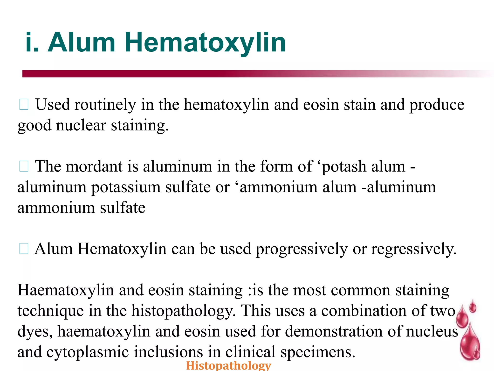 i. Alum Hematoxylin
Used routinely in the hematoxylin and eosin stain and produce
good nuclear staining.
The mordant is aluminum in the form of ‘potash alum -
aluminum potassium sulfate or ‘ammonium alum -aluminum
ammonium sulfate
Alum Hematoxylin can be used progressively or regressively.
Haematoxylin and eosin staining :is the most common staining
technique in the histopathology. This uses a combination of two
dyes, haematoxylin and eosin used for demonstration of nucleus
and cytoplasmic inclusions in clinical specimens.
Histopathology
 