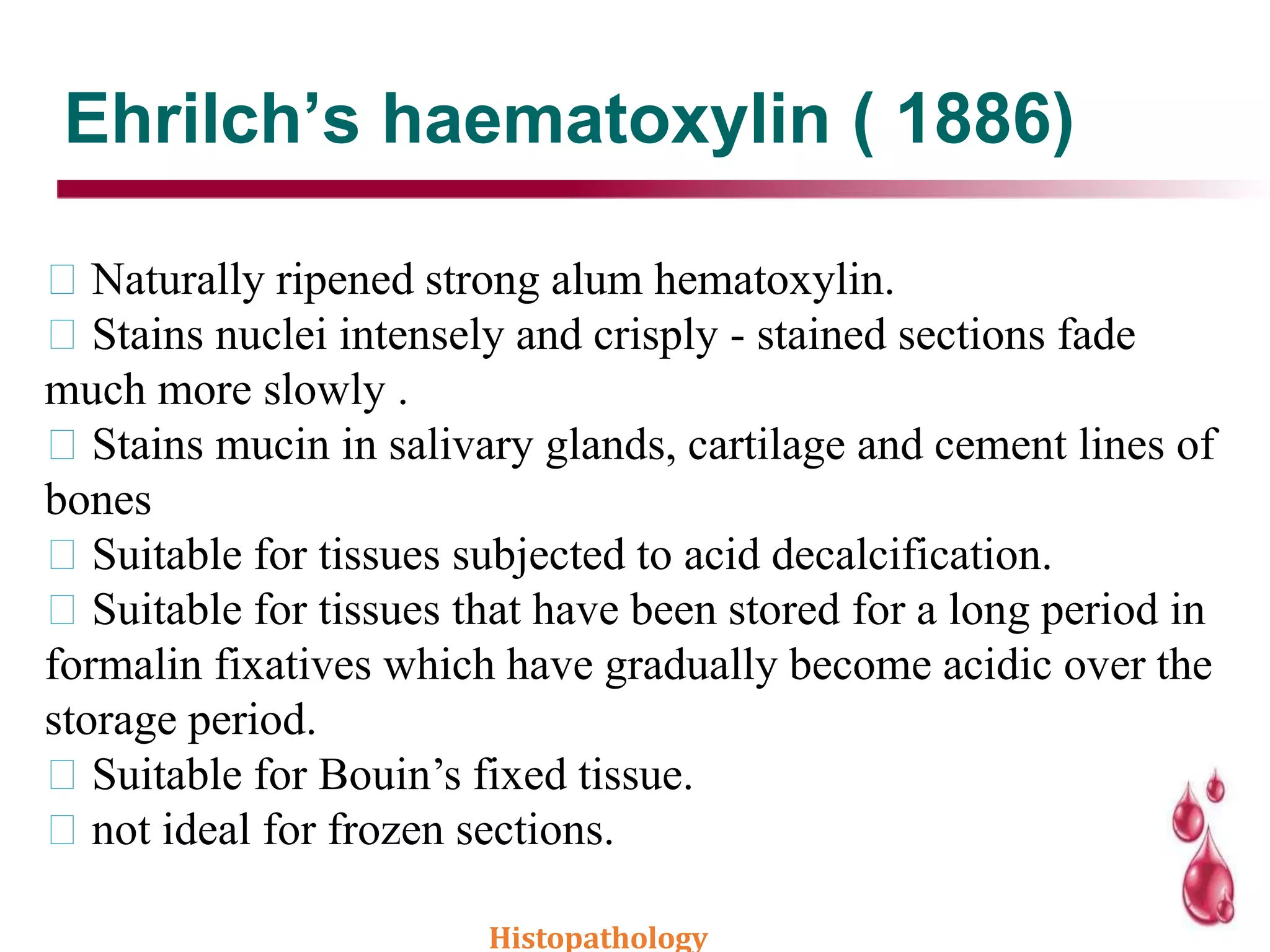 Ehrilch’s haematoxylin ( 1886)
Naturally ripened strong alum hematoxylin.
Stains nuclei intensely and crisply - stained sections fade
much more slowly .
Stains mucin in salivary glands, cartilage and cement lines of
bones
Suitable for tissues subjected to acid decalcification.
Suitable for tissues that have been stored for a long period in
formalin fixatives which have gradually become acidic over the
storage period.
Suitable for Bouin’s fixed tissue.
not ideal for frozen sections.
Histopathology
 