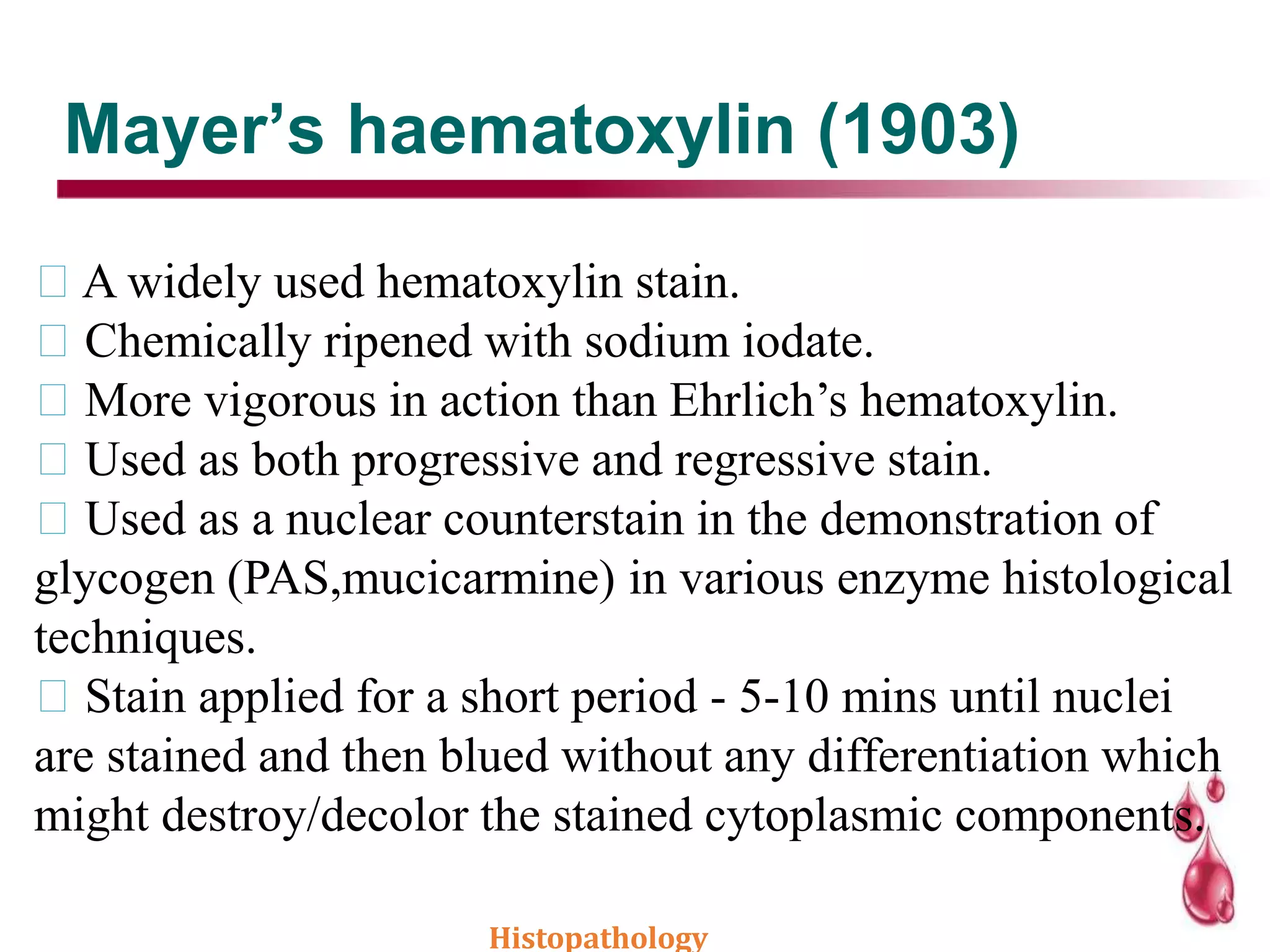 Mayer’s haematoxylin (1903)
A widely used hematoxylin stain.
Chemically ripened with sodium iodate.
More vigorous in action than Ehrlich’s hematoxylin.
Used as both progressive and regressive stain.
Used as a nuclear counterstain in the demonstration of
glycogen (PAS,mucicarmine) in various enzyme histological
techniques.
Stain applied for a short period - 5-10 mins until nuclei
are stained and then blued without any differentiation which
might destroy/decolor the stained cytoplasmic components.
Histopathology
 