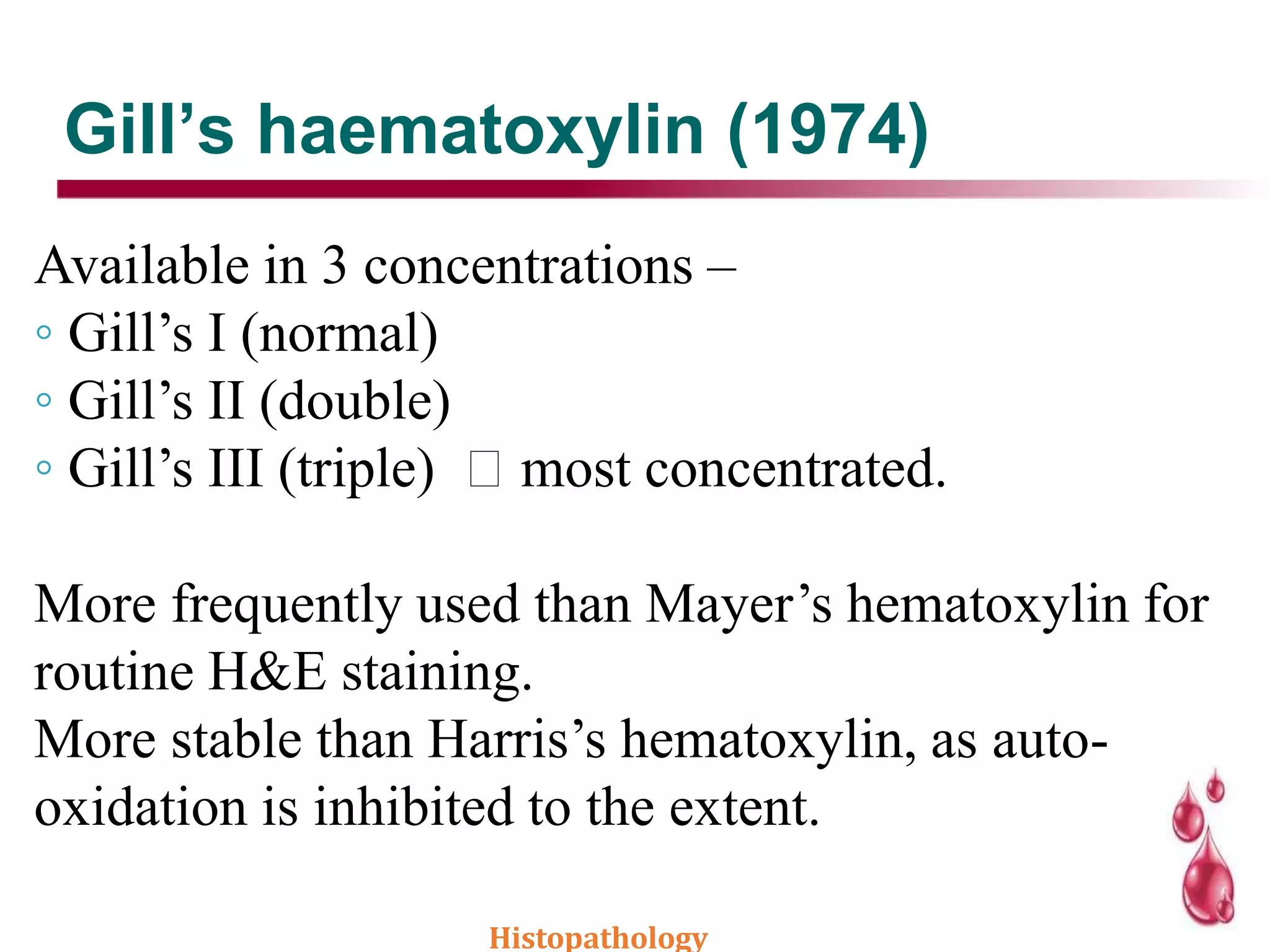 Gill’s haematoxylin (1974)
Available in 3 concentrations –
◦ Gill’s I (normal)
◦ Gill’s II (double)
◦ Gill’s III (triple) most concentrated.
More frequently used than Mayer’s hematoxylin for
routine H&E staining.
More stable than Harris’s hematoxylin, as auto-
oxidation is inhibited to the extent.
Histopathology
 