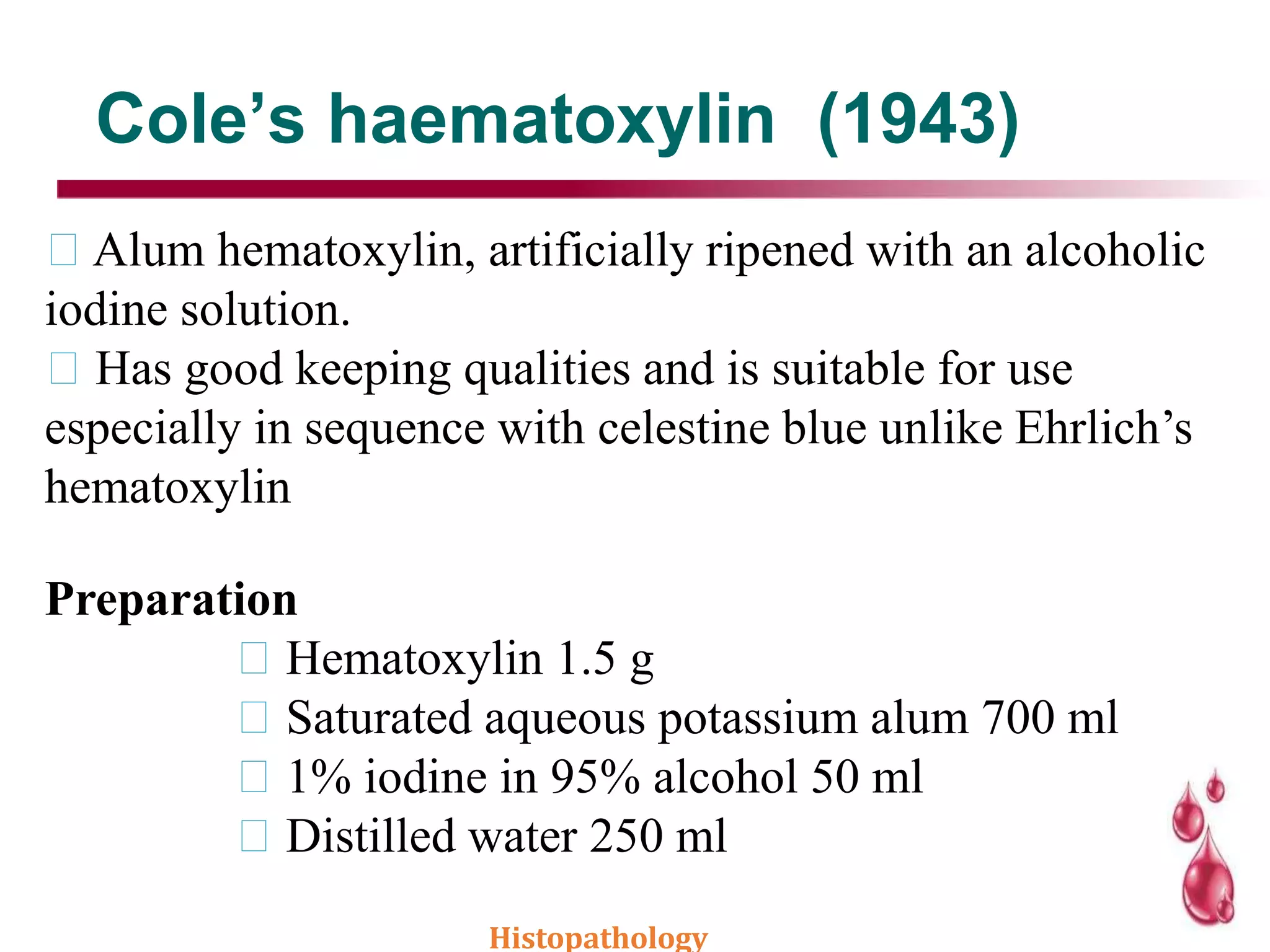 Cole’s haematoxylin (1943)
Alum hematoxylin, artificially ripened with an alcoholic
iodine solution.
Has good keeping qualities and is suitable for use
especially in sequence with celestine blue unlike Ehrlich’s
hematoxylin
Preparation
Hematoxylin 1.5 g
Saturated aqueous potassium alum 700 ml
1% iodine in 95% alcohol 50 ml
Distilled water 250 ml
Histopathology
 