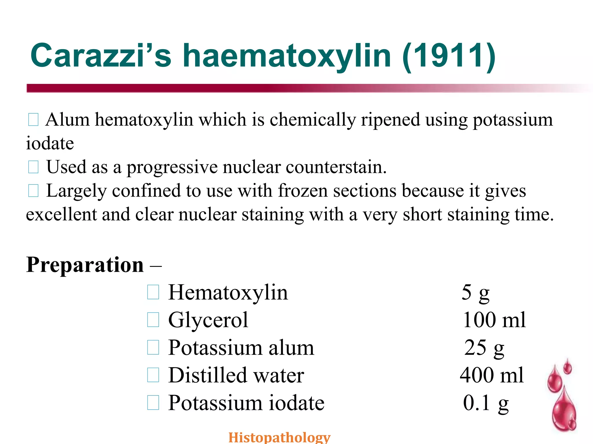 Carazzi’s haematoxylin (1911)
Alum hematoxylin which is chemically ripened using potassium
iodate
Used as a progressive nuclear counterstain.
Largely confined to use with frozen sections because it gives
excellent and clear nuclear staining with a very short staining time.
Preparation –
Hematoxylin 5 g
Glycerol 100 ml
Potassium alum 25 g
Distilled water 400 ml
Potassium iodate 0.1 g
Histopathology
 