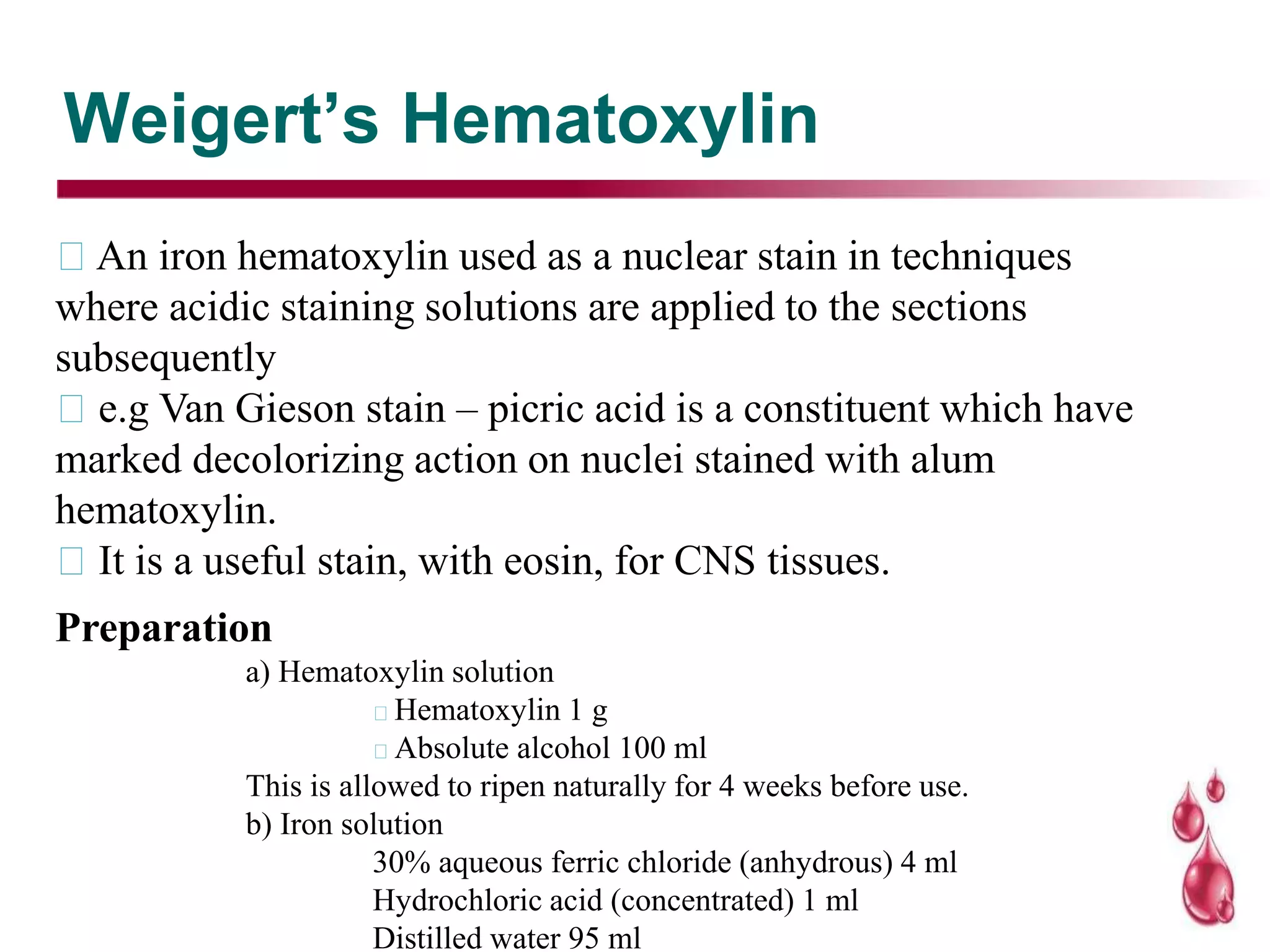 Weigert’s Hematoxylin
An iron hematoxylin used as a nuclear stain in techniques
where acidic staining solutions are applied to the sections
subsequently
e.g Van Gieson stain – picric acid is a constituent which have
marked decolorizing action on nuclei stained with alum
hematoxylin.
It is a useful stain, with eosin, for CNS tissues.
Preparation
a) Hematoxylin solution
Hematoxylin 1 g
Absolute alcohol 100 ml
This is allowed to ripen naturally for 4 weeks before use.
b) Iron solution
30% aqueous ferric chloride (anhydrous) 4 ml
Hydrochloric acid (concentrated) 1 ml
Distilled water 95 ml
 
