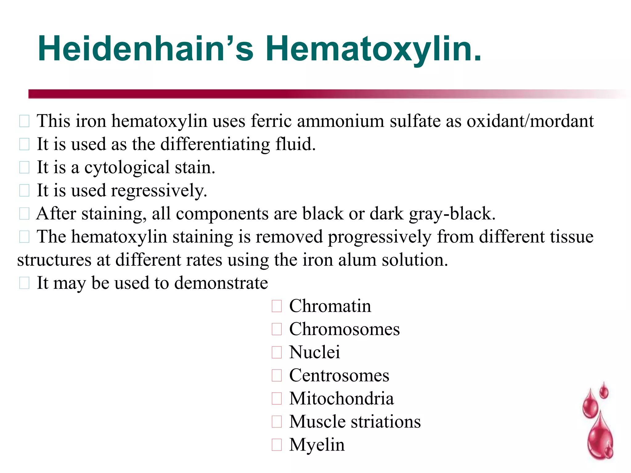 Heidenhain’s Hematoxylin.
This iron hematoxylin uses ferric ammonium sulfate as oxidant/mordant
It is used as the differentiating fluid.
It is a cytological stain.
It is used regressively.
After staining, all components are black or dark gray-black.
The hematoxylin staining is removed progressively from different tissue
structures at different rates using the iron alum solution.
It may be used to demonstrate
Chromatin
Chromosomes
Nuclei
Centrosomes
Mitochondria
Muscle striations
Myelin
 