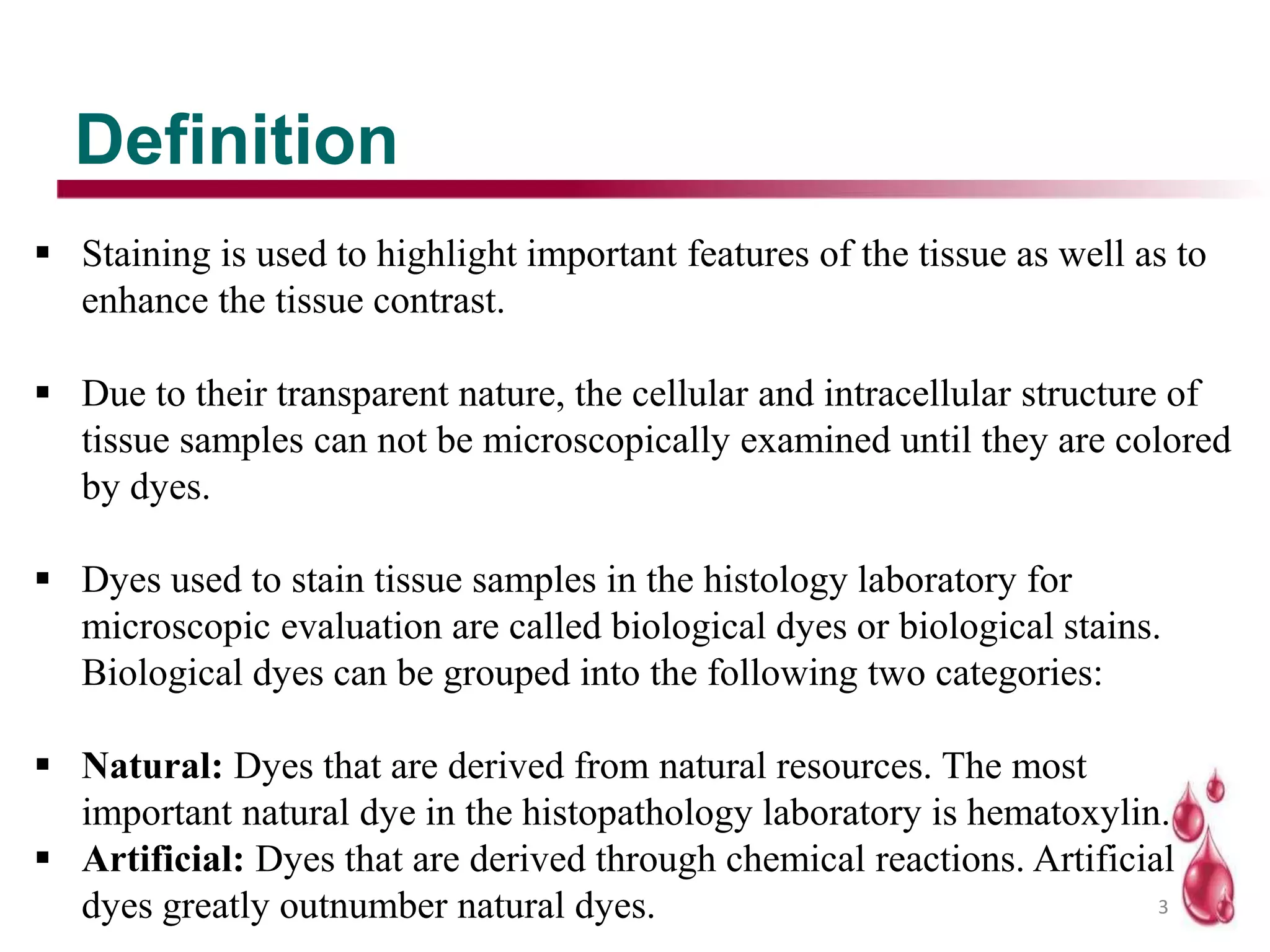 Definition
3
 Staining is used to highlight important features of the tissue as well as to
enhance the tissue contrast.
 Due to their transparent nature, the cellular and intracellular structure of
tissue samples can not be microscopically examined until they are colored
by dyes.
 Dyes used to stain tissue samples in the histology laboratory for
microscopic evaluation are called biological dyes or biological stains.
Biological dyes can be grouped into the following two categories:
 Natural: Dyes that are derived from natural resources. The most
important natural dye in the histopathology laboratory is hematoxylin.
 Artificial: Dyes that are derived through chemical reactions. Artificial
dyes greatly outnumber natural dyes.
 