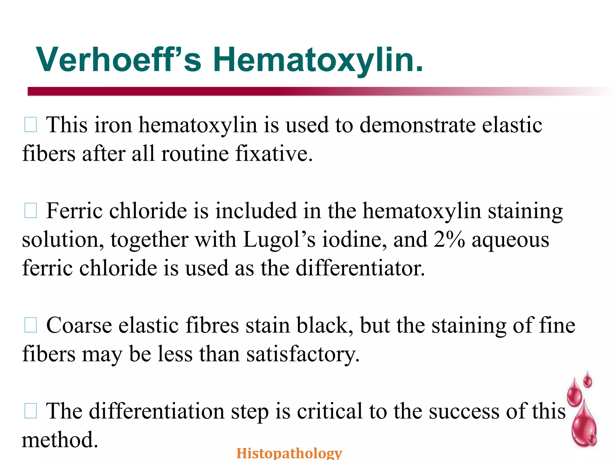 This iron hematoxylin is used to demonstrate elastic
fibers after all routine fixative.
Ferric chloride is included in the hematoxylin staining
solution, together with Lugol’s iodine, and 2% aqueous
ferric chloride is used as the differentiator.
Coarse elastic fibres stain black, but the staining of fine
fibers may be less than satisfactory.
The differentiation step is critical to the success of this
method.
Verhoeff’s Hematoxylin.
Histopathology
 