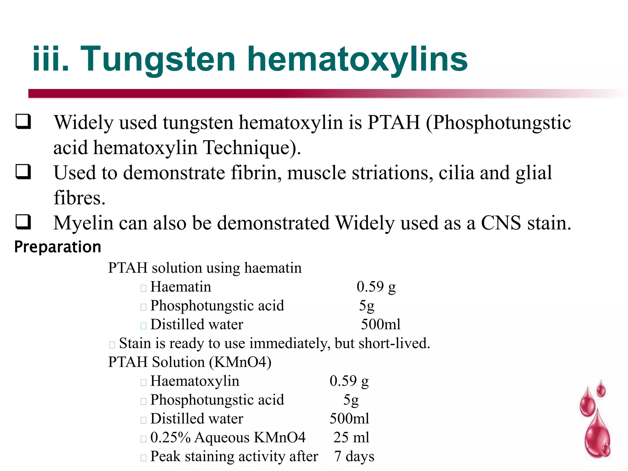 iii. Tungsten hematoxylins
 Widely used tungsten hematoxylin is PTAH (Phosphotungstic
acid hematoxylin Technique).
 Used to demonstrate fibrin, muscle striations, cilia and glial
fibres.
 Myelin can also be demonstrated Widely used as a CNS stain.
Preparation
PTAH solution using haematin
Haematin 0.59 g
Phosphotungstic acid 5g
Distilled water 500ml
Stain is ready to use immediately, but short-lived.
PTAH Solution (KMnO4)
Haematoxylin 0.59 g
Phosphotungstic acid 5g
Distilled water 500ml
0.25% Aqueous KMnO4 25 ml
Peak staining activity after 7 days
 