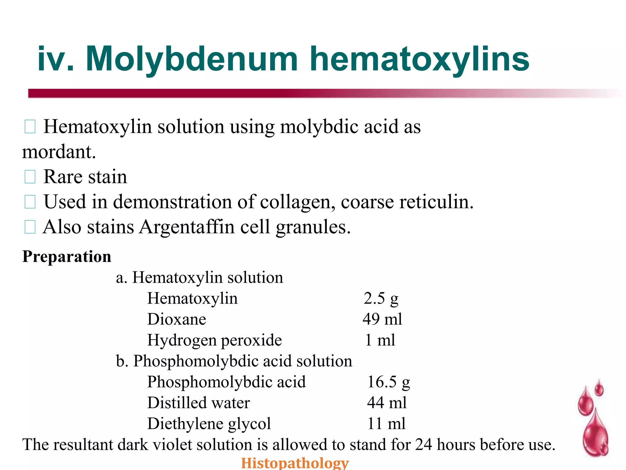 iv. Molybdenum hematoxylins
Hematoxylin solution using molybdic acid as
mordant.
Rare stain
Used in demonstration of collagen, coarse reticulin.
Also stains Argentaffin cell granules.
Preparation
a. Hematoxylin solution
Hematoxylin 2.5 g
Dioxane 49 ml
Hydrogen peroxide 1 ml
b. Phosphomolybdic acid solution
Phosphomolybdic acid 16.5 g
Distilled water 44 ml
Diethylene glycol 11 ml
The resultant dark violet solution is allowed to stand for 24 hours before use.
Histopathology
 