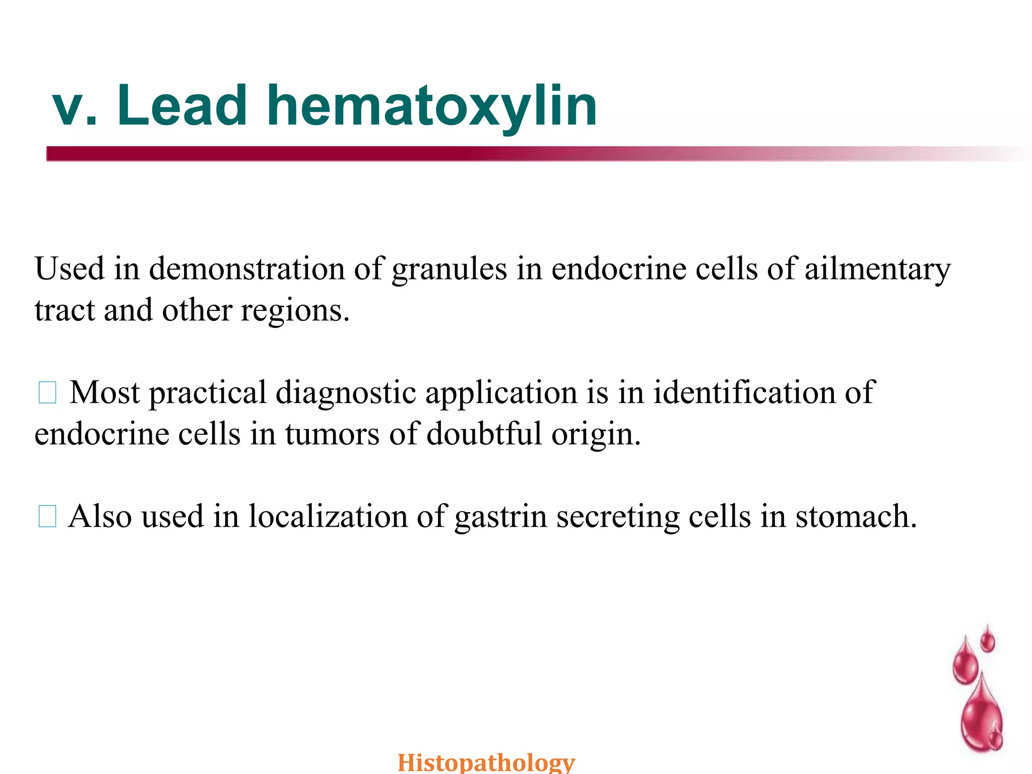 v. Lead hematoxylin
Used in demonstration of granules in endocrine cells of ailmentary
tract and other regions.
Most practical diagnostic application is in identification of
endocrine cells in tumors of doubtful origin.
Also used in localization of gastrin secreting cells in stomach.
Histopathology
 