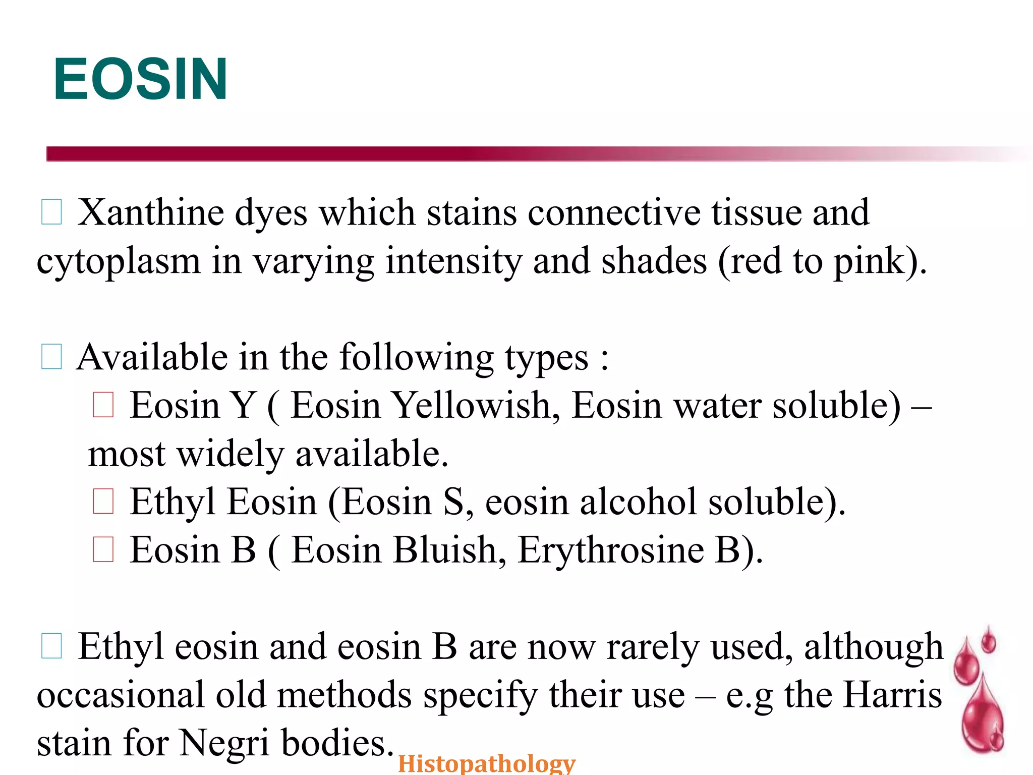 EOSIN
Xanthine dyes which stains connective tissue and
cytoplasm in varying intensity and shades (red to pink).
Available in the following types :
Eosin Y ( Eosin Yellowish, Eosin water soluble) –
most widely available.
Ethyl Eosin (Eosin S, eosin alcohol soluble).
Eosin B ( Eosin Bluish, Erythrosine B).
Ethyl eosin and eosin B are now rarely used, although
occasional old methods specify their use – e.g the Harris
stain for Negri bodies.Histopathology
 