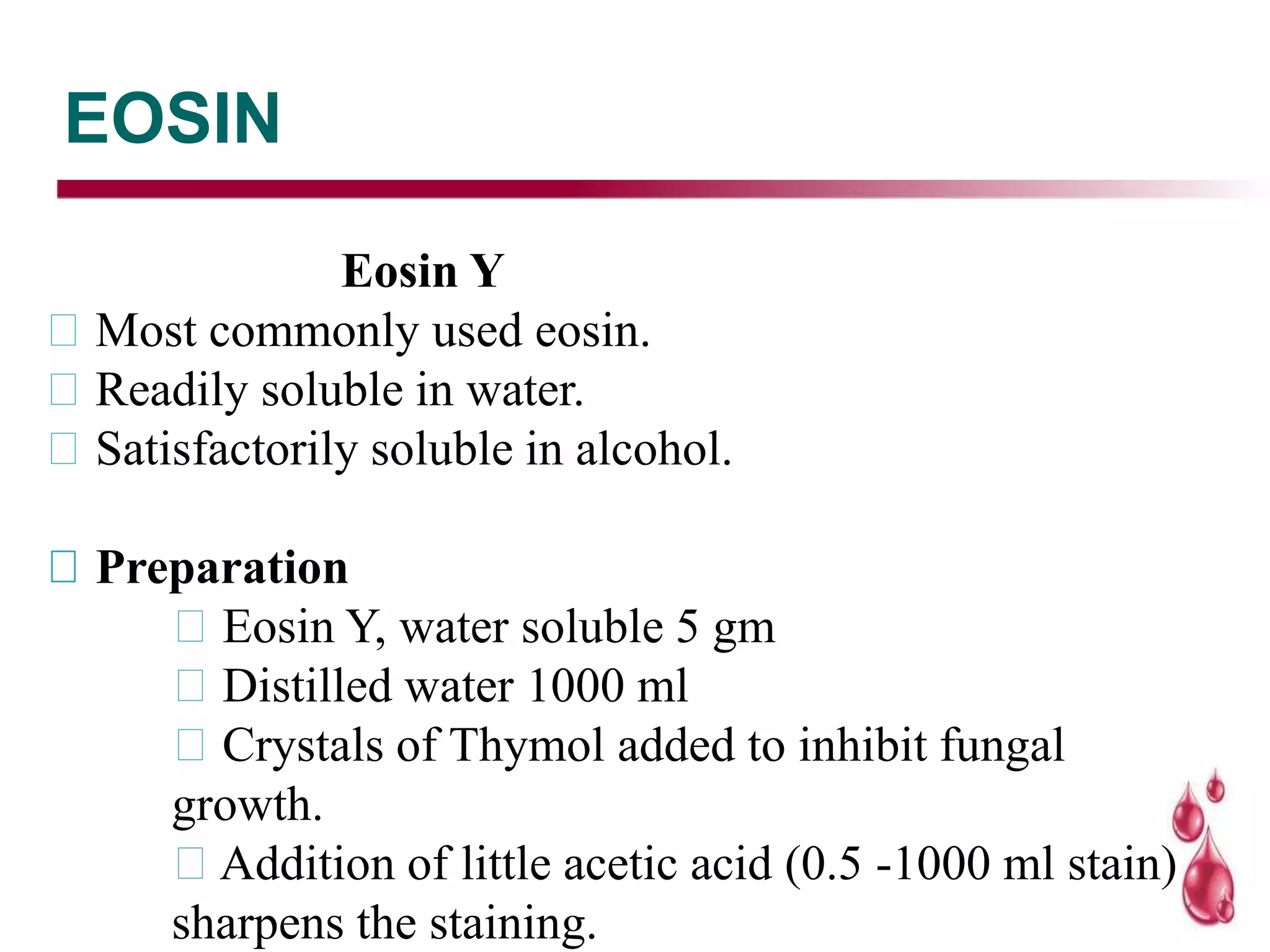 EOSIN
Eosin Y
Most commonly used eosin.
Readily soluble in water.
Satisfactorily soluble in alcohol.
Preparation
Eosin Y, water soluble 5 gm
Distilled water 1000 ml
Crystals of Thymol added to inhibit fungal
growth.
Addition of little acetic acid (0.5 -1000 ml stain)
sharpens the staining.
 