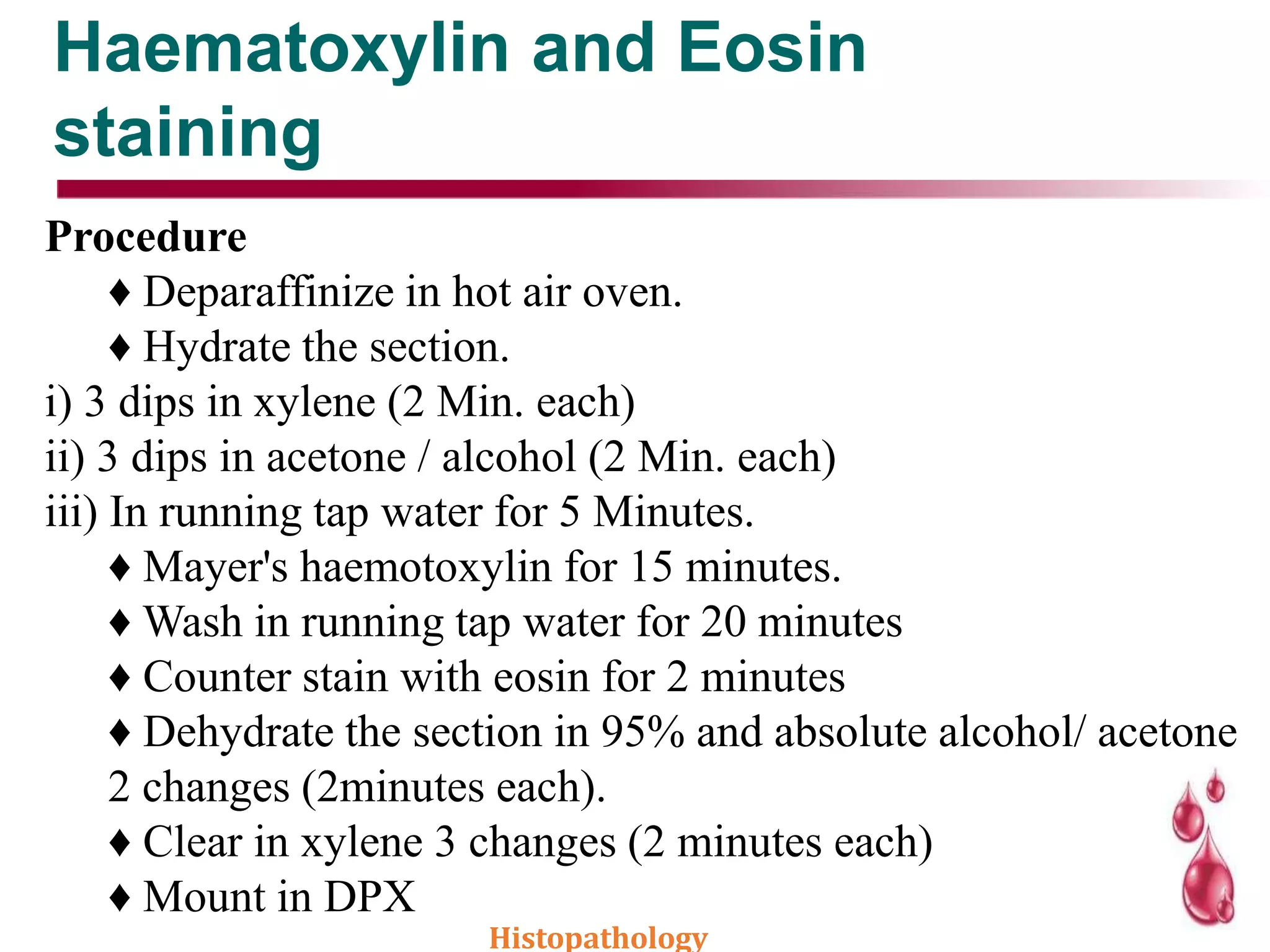 Haematoxylin and Eosin
staining
Procedure
♦ Deparaffinize in hot air oven.
♦ Hydrate the section.
i) 3 dips in xylene (2 Min. each)
ii) 3 dips in acetone / alcohol (2 Min. each)
iii) In running tap water for 5 Minutes.
♦ Mayer's haemotoxylin for 15 minutes.
♦ Wash in running tap water for 20 minutes
♦ Counter stain with eosin for 2 minutes
♦ Dehydrate the section in 95% and absolute alcohol/ acetone
2 changes (2minutes each).
♦ Clear in xylene 3 changes (2 minutes each)
♦ Mount in DPX
Histopathology
 