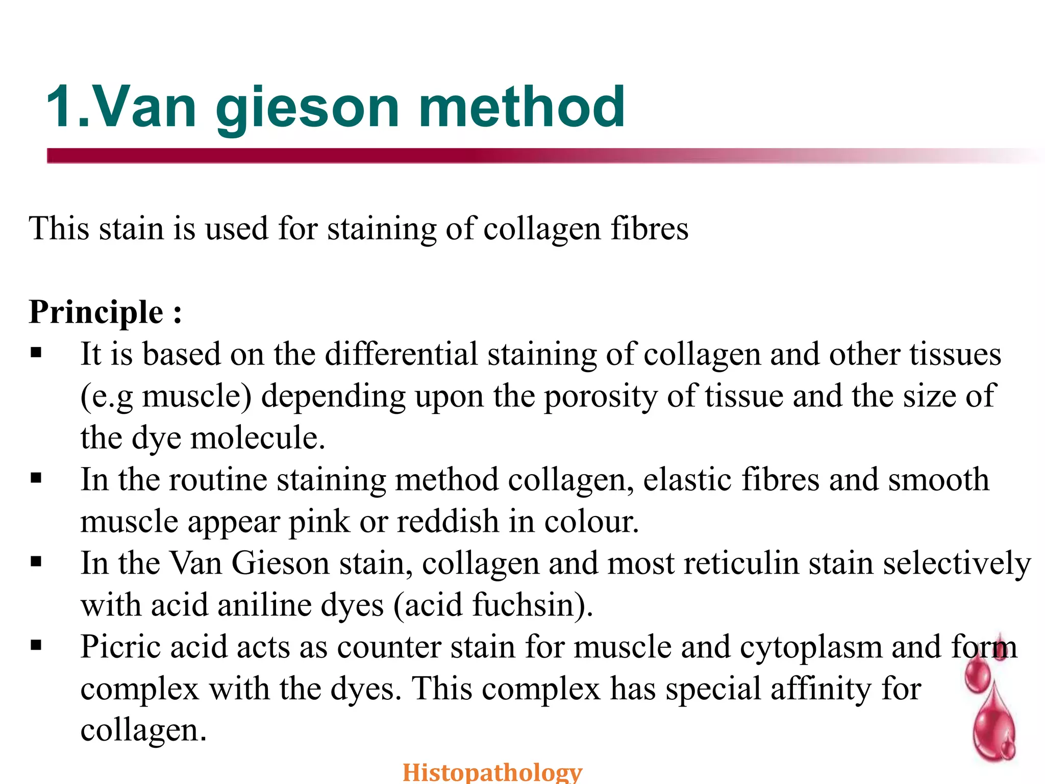 1.Van gieson method
This stain is used for staining of collagen fibres
Principle :
 It is based on the differential staining of collagen and other tissues
(e.g muscle) depending upon the porosity of tissue and the size of
the dye molecule.
 In the routine staining method collagen, elastic fibres and smooth
muscle appear pink or reddish in colour.
 In the Van Gieson stain, collagen and most reticulin stain selectively
with acid aniline dyes (acid fuchsin).
 Picric acid acts as counter stain for muscle and cytoplasm and form
complex with the dyes. This complex has special affinity for
collagen.
Histopathology
 
