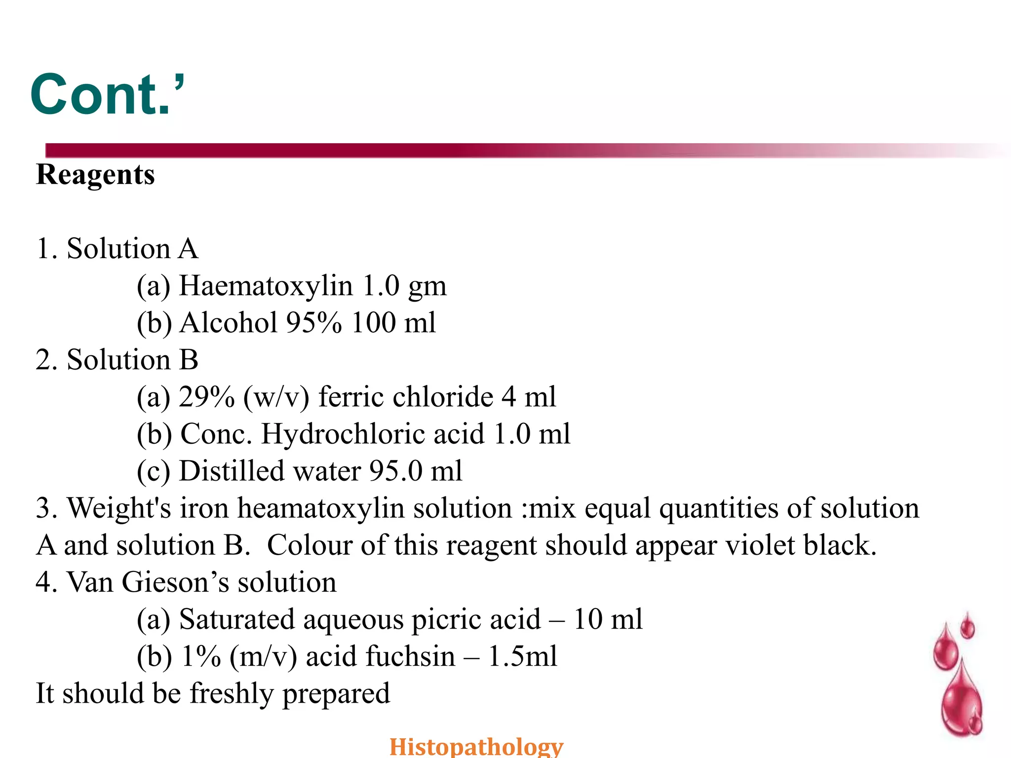 Cont.’
Reagents
1. Solution A
(a) Haematoxylin 1.0 gm
(b) Alcohol 95% 100 ml
2. Solution B
(a) 29% (w/v) ferric chloride 4 ml
(b) Conc. Hydrochloric acid 1.0 ml
(c) Distilled water 95.0 ml
3. Weight's iron heamatoxylin solution :mix equal quantities of solution
A and solution B. Colour of this reagent should appear violet black.
4. Van Gieson’s solution
(a) Saturated aqueous picric acid – 10 ml
(b) 1% (m/v) acid fuchsin – 1.5ml
It should be freshly prepared
Histopathology
 