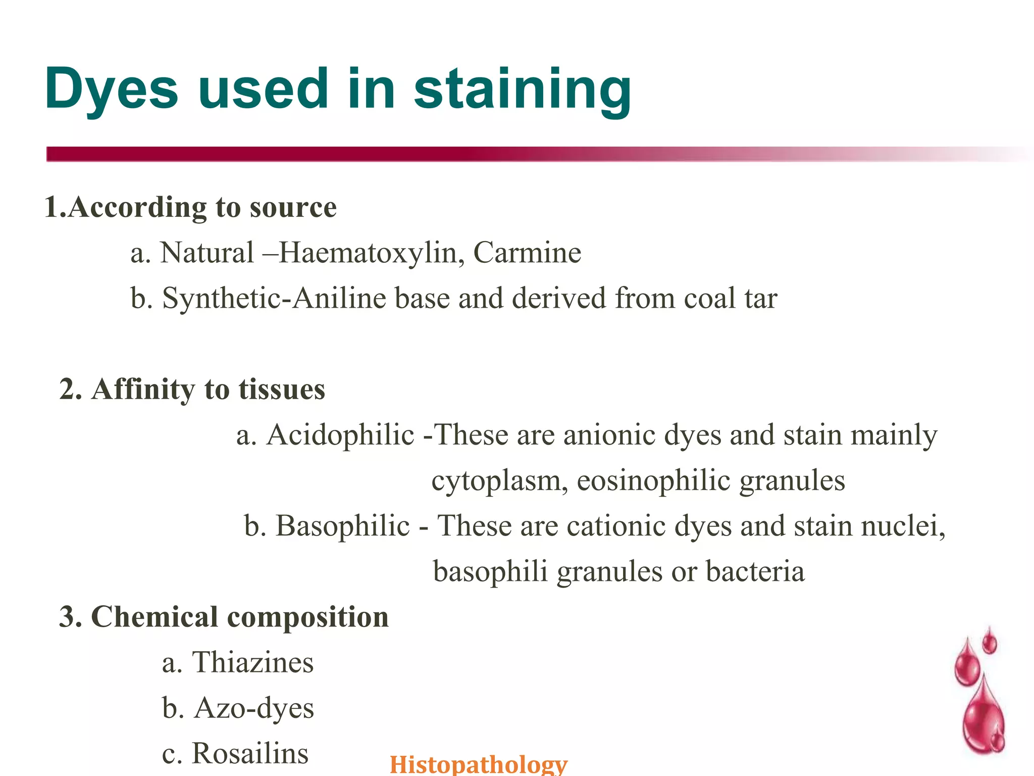 Dyes used in staining
1.According to source
a. Natural –Haematoxylin, Carmine
b. Synthetic-Aniline base and derived from coal tar
2. Affinity to tissues
a. Acidophilic -These are anionic dyes and stain mainly
cytoplasm, eosinophilic granules
b. Basophilic - These are cationic dyes and stain nuclei,
basophili granules or bacteria
3. Chemical composition
a. Thiazines
b. Azo-dyes
c. Rosailins Histopathology
 