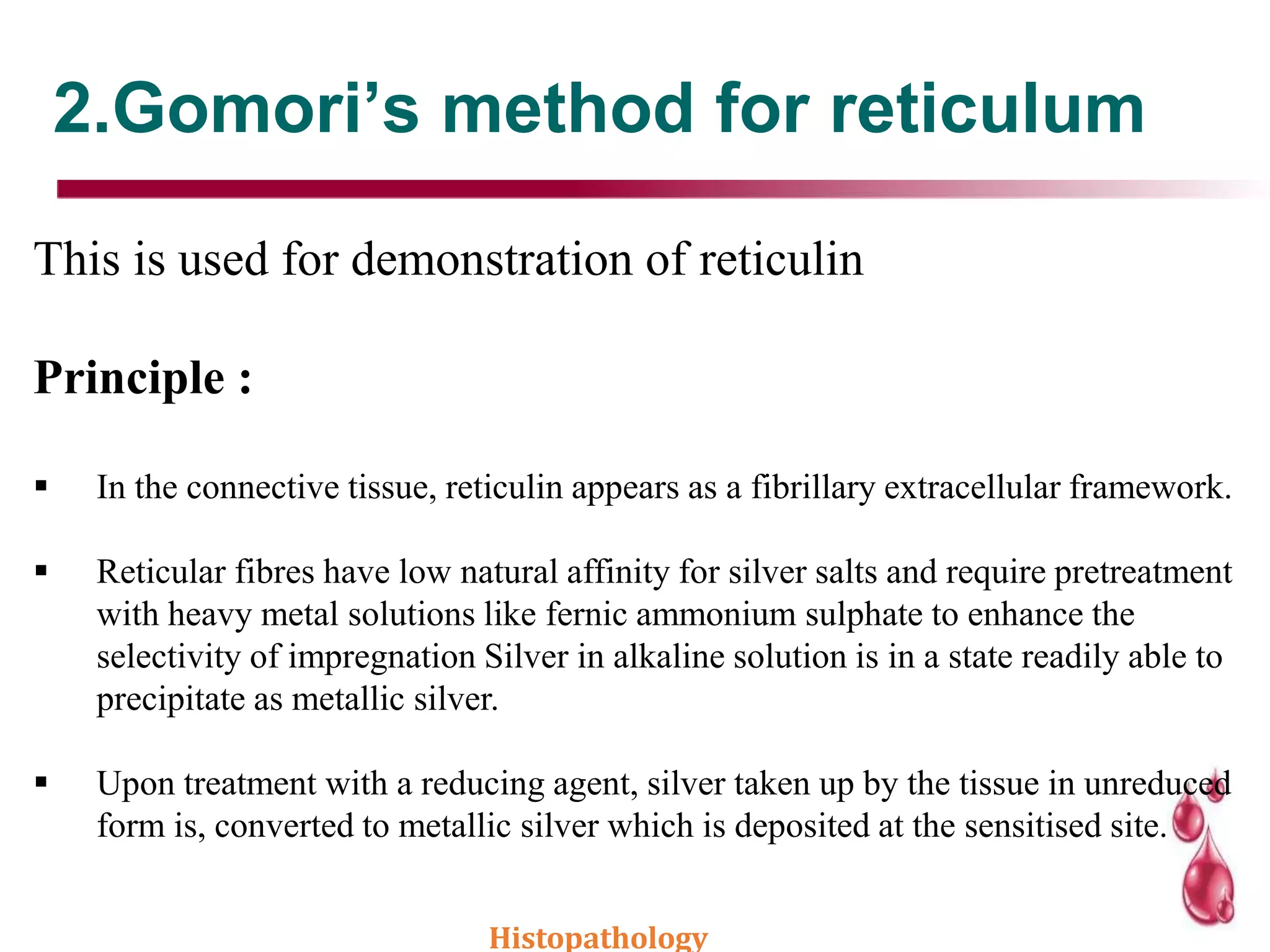 2.Gomori’s method for reticulum
This is used for demonstration of reticulin
Principle :
 In the connective tissue, reticulin appears as a fibrillary extracellular framework.
 Reticular fibres have low natural affinity for silver salts and require pretreatment
with heavy metal solutions like fernic ammonium sulphate to enhance the
selectivity of impregnation Silver in alkaline solution is in a state readily able to
precipitate as metallic silver.
 Upon treatment with a reducing agent, silver taken up by the tissue in unreduced
form is, converted to metallic silver which is deposited at the sensitised site.
Histopathology
 