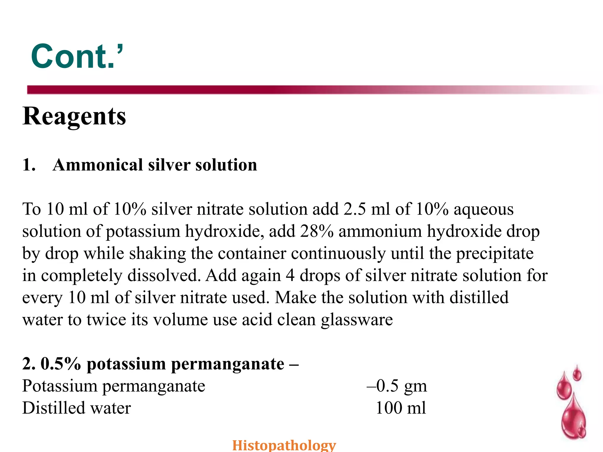 Cont.’
Reagents
1. Ammonical silver solution
To 10 ml of 10% silver nitrate solution add 2.5 ml of 10% aqueous
solution of potassium hydroxide, add 28% ammonium hydroxide drop
by drop while shaking the container continuously until the precipitate
in completely dissolved. Add again 4 drops of silver nitrate solution for
every 10 ml of silver nitrate used. Make the solution with distilled
water to twice its volume use acid clean glassware
2. 0.5% potassium permanganate –
Potassium permanganate –0.5 gm
Distilled water 100 ml
Histopathology
 