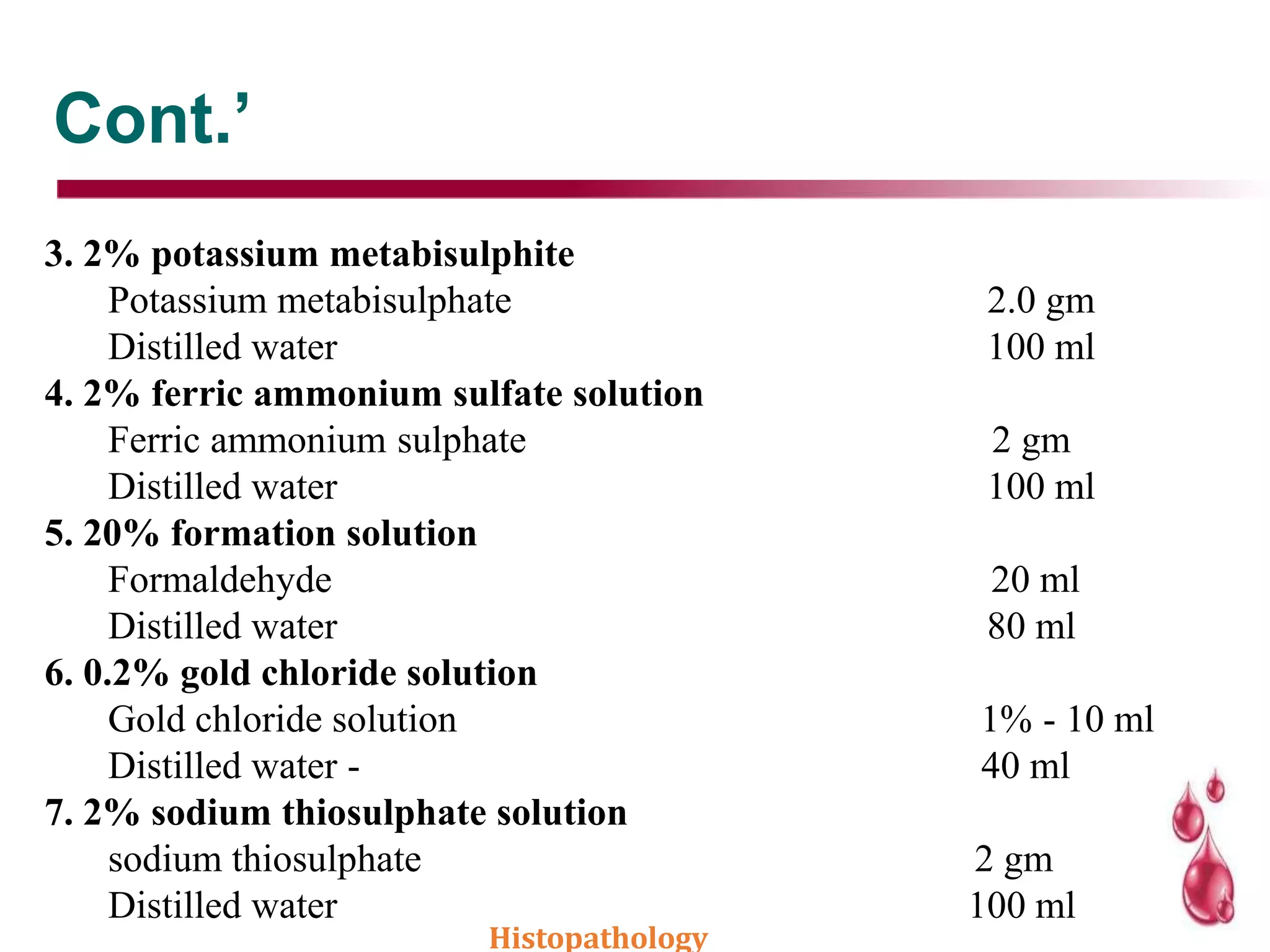 Cont.’
3. 2% potassium metabisulphite
Potassium metabisulphate 2.0 gm
Distilled water 100 ml
4. 2% ferric ammonium sulfate solution
Ferric ammonium sulphate 2 gm
Distilled water 100 ml
5. 20% formation solution
Formaldehyde 20 ml
Distilled water 80 ml
6. 0.2% gold chloride solution
Gold chloride solution 1% - 10 ml
Distilled water - 40 ml
7. 2% sodium thiosulphate solution
sodium thiosulphate 2 gm
Distilled water 100 ml
Histopathology
 