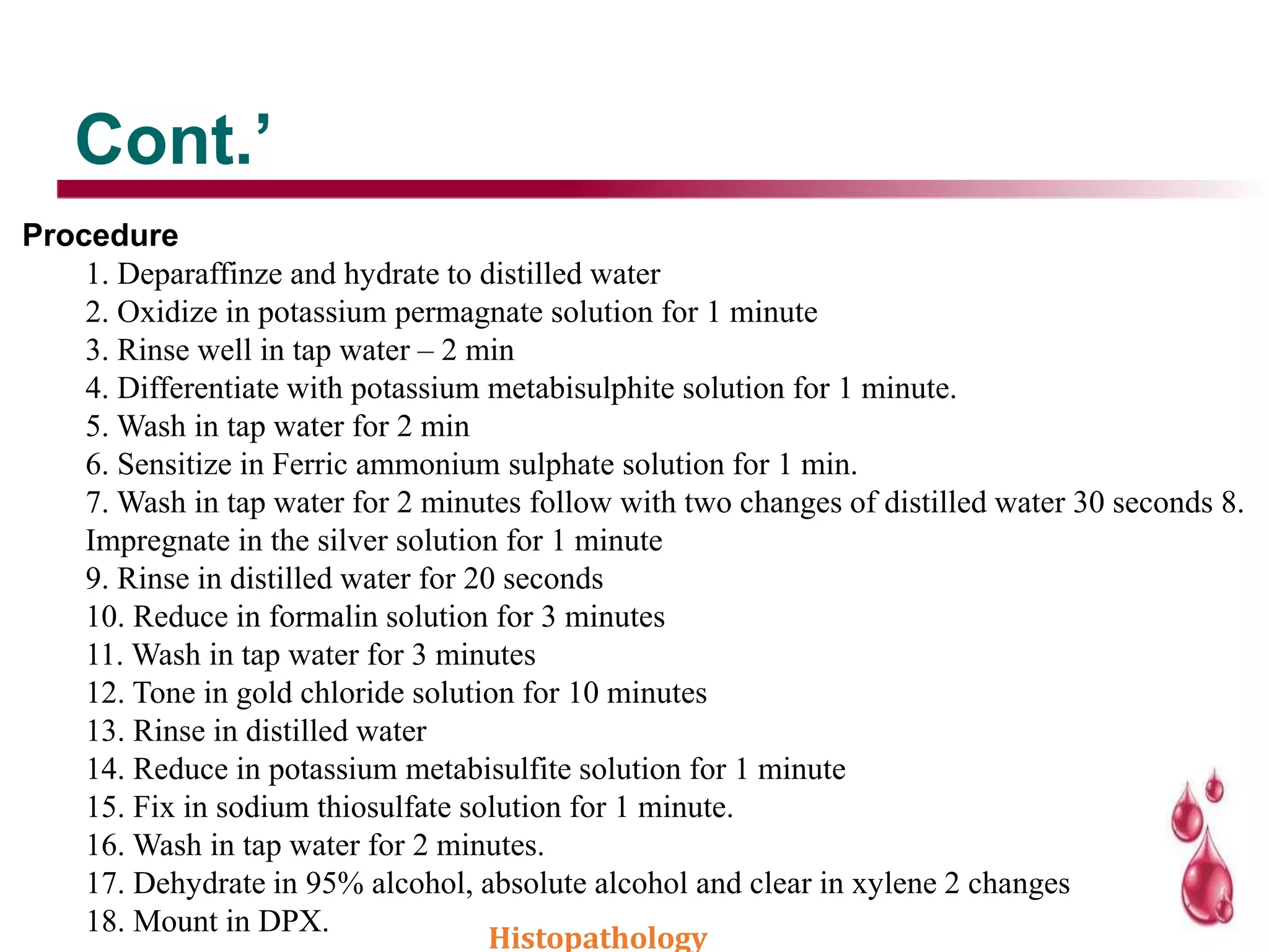 Cont.’
Procedure
1. Deparaffinze and hydrate to distilled water
2. Oxidize in potassium permagnate solution for 1 minute
3. Rinse well in tap water – 2 min
4. Differentiate with potassium metabisulphite solution for 1 minute.
5. Wash in tap water for 2 min
6. Sensitize in Ferric ammonium sulphate solution for 1 min.
7. Wash in tap water for 2 minutes follow with two changes of distilled water 30 seconds 8.
Impregnate in the silver solution for 1 minute
9. Rinse in distilled water for 20 seconds
10. Reduce in formalin solution for 3 minutes
11. Wash in tap water for 3 minutes
12. Tone in gold chloride solution for 10 minutes
13. Rinse in distilled water
14. Reduce in potassium metabisulfite solution for 1 minute
15. Fix in sodium thiosulfate solution for 1 minute.
16. Wash in tap water for 2 minutes.
17. Dehydrate in 95% alcohol, absolute alcohol and clear in xylene 2 changes
18. Mount in DPX.
Histopathology
 