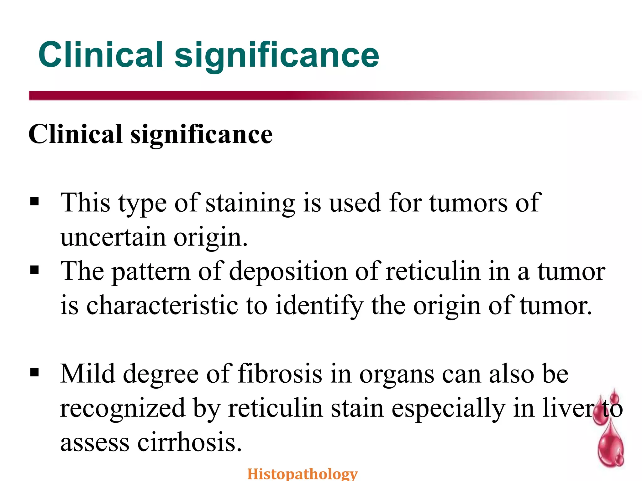 Clinical significance
Clinical significance
 This type of staining is used for tumors of
uncertain origin.
 The pattern of deposition of reticulin in a tumor
is characteristic to identify the origin of tumor.
 Mild degree of fibrosis in organs can also be
recognized by reticulin stain especially in liver to
assess cirrhosis.
Histopathology
 