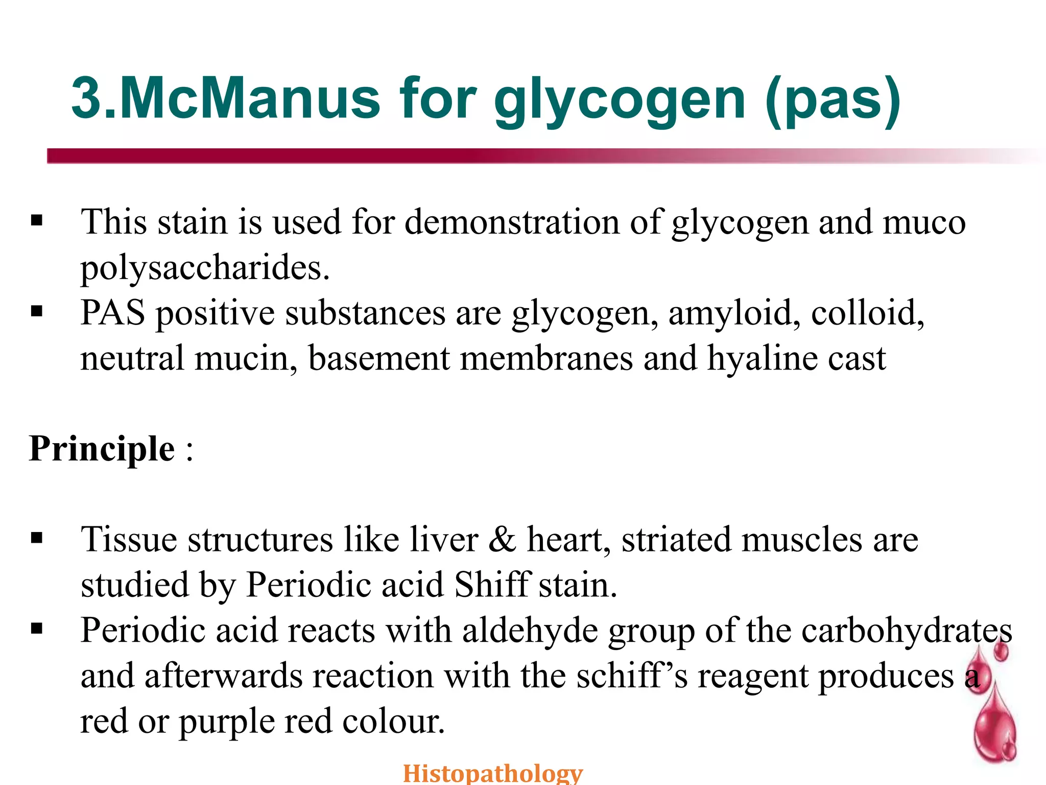 3.McManus for glycogen (pas)
 This stain is used for demonstration of glycogen and muco
polysaccharides.
 PAS positive substances are glycogen, amyloid, colloid,
neutral mucin, basement membranes and hyaline cast
Principle :
 Tissue structures like liver & heart, striated muscles are
studied by Periodic acid Shiff stain.
 Periodic acid reacts with aldehyde group of the carbohydrates
and afterwards reaction with the schiff’s reagent produces a
red or purple red colour.
Histopathology
 
