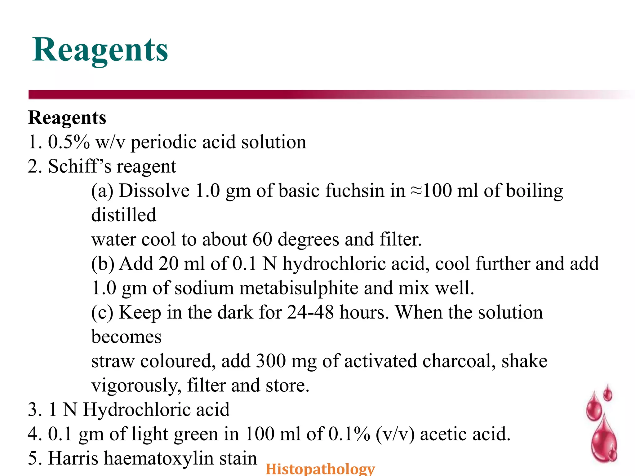 Reagents
Reagents
1. 0.5% w/v periodic acid solution
2. Schiff’s reagent
(a) Dissolve 1.0 gm of basic fuchsin in ≈100 ml of boiling
distilled
water cool to about 60 degrees and filter.
(b) Add 20 ml of 0.1 N hydrochloric acid, cool further and add
1.0 gm of sodium metabisulphite and mix well.
(c) Keep in the dark for 24-48 hours. When the solution
becomes
straw coloured, add 300 mg of activated charcoal, shake
vigorously, filter and store.
3. 1 N Hydrochloric acid
4. 0.1 gm of light green in 100 ml of 0.1% (v/v) acetic acid.
5. Harris haematoxylin stain Histopathology
 