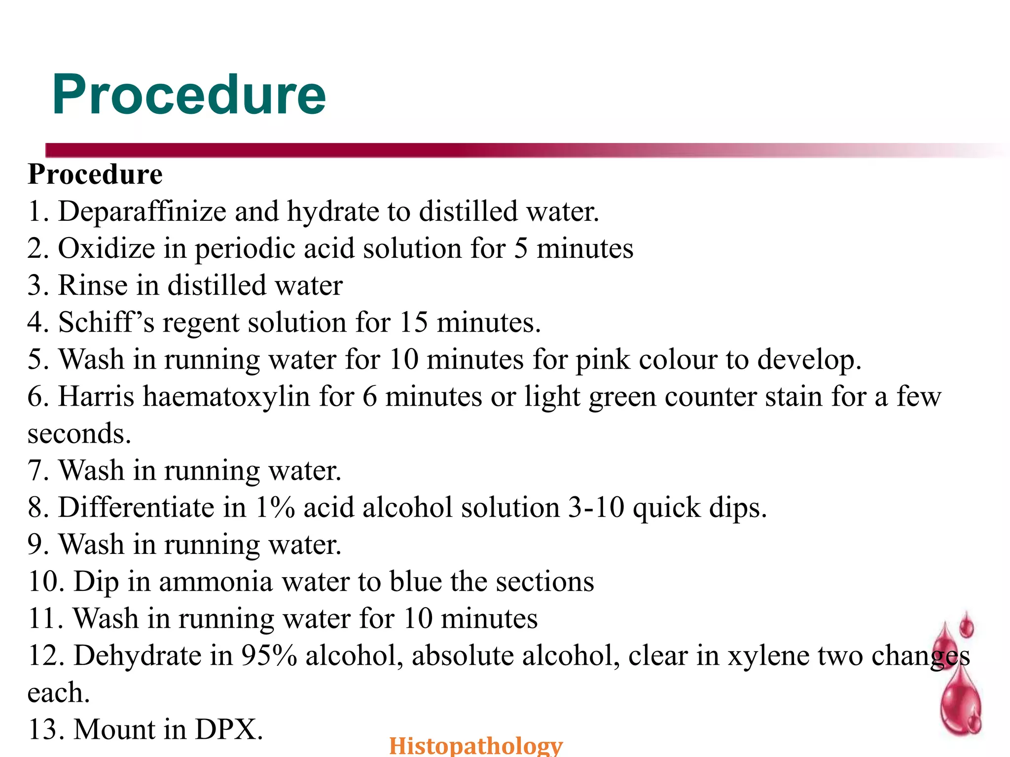 Procedure
Procedure
1. Deparaffinize and hydrate to distilled water.
2. Oxidize in periodic acid solution for 5 minutes
3. Rinse in distilled water
4. Schiff’s regent solution for 15 minutes.
5. Wash in running water for 10 minutes for pink colour to develop.
6. Harris haematoxylin for 6 minutes or light green counter stain for a few
seconds.
7. Wash in running water.
8. Differentiate in 1% acid alcohol solution 3-10 quick dips.
9. Wash in running water.
10. Dip in ammonia water to blue the sections
11. Wash in running water for 10 minutes
12. Dehydrate in 95% alcohol, absolute alcohol, clear in xylene two changes
each.
13. Mount in DPX. Histopathology
 