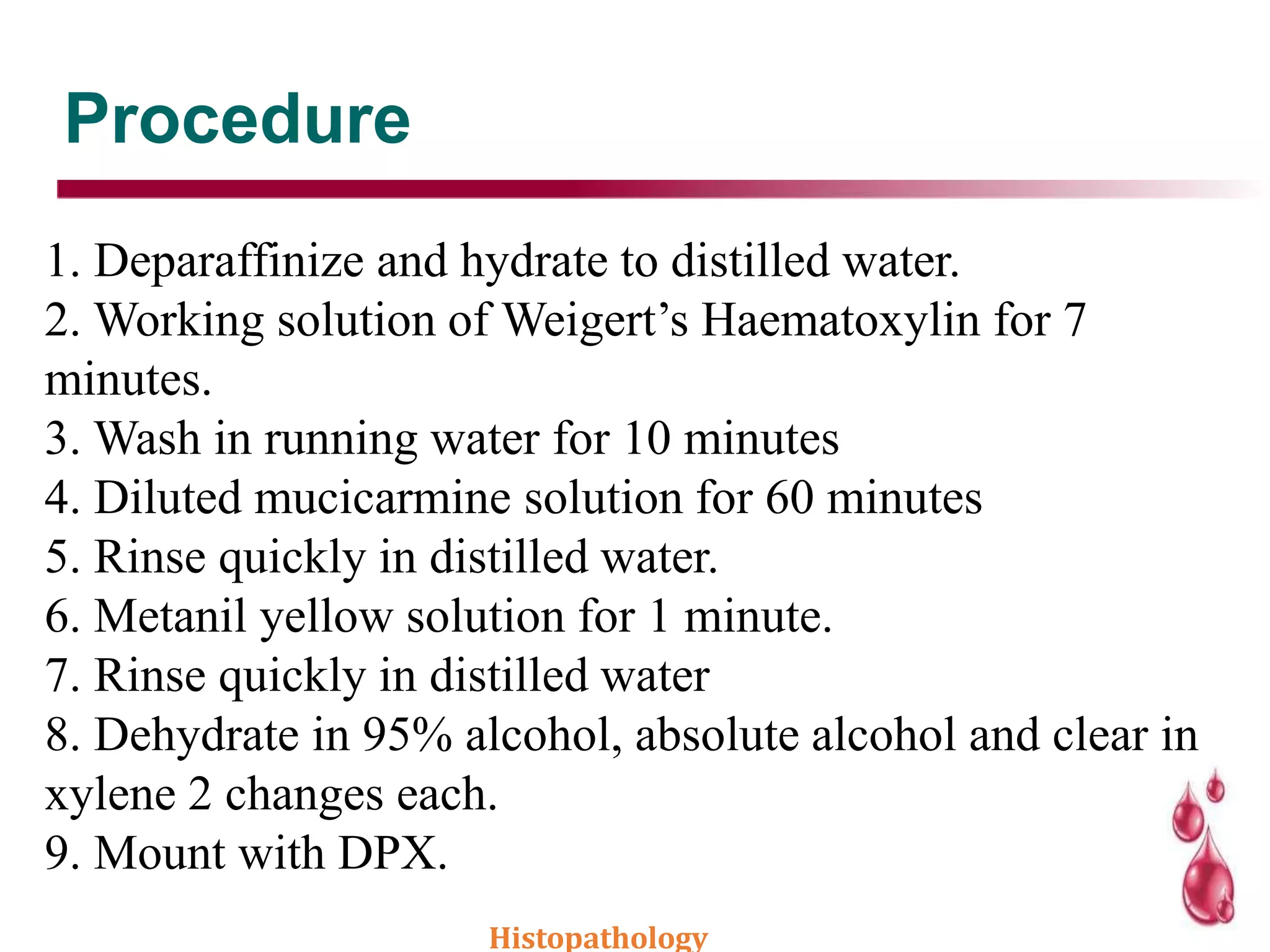 Procedure
1. Deparaffinize and hydrate to distilled water.
2. Working solution of Weigert’s Haematoxylin for 7
minutes.
3. Wash in running water for 10 minutes
4. Diluted mucicarmine solution for 60 minutes
5. Rinse quickly in distilled water.
6. Metanil yellow solution for 1 minute.
7. Rinse quickly in distilled water
8. Dehydrate in 95% alcohol, absolute alcohol and clear in
xylene 2 changes each.
9. Mount with DPX.
Histopathology
 
