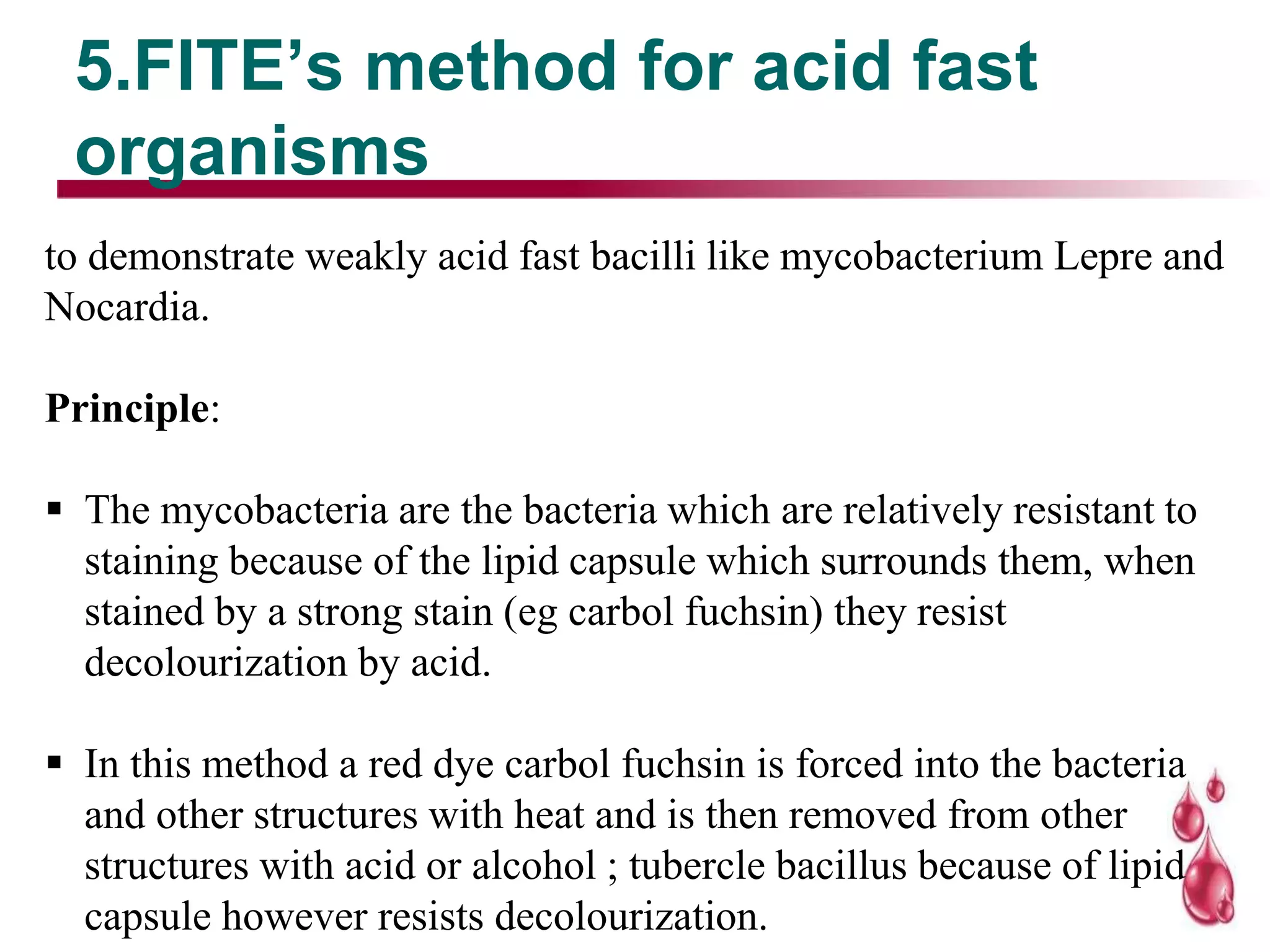 5.FITE’s method for acid fast
organisms
to demonstrate weakly acid fast bacilli like mycobacterium Lepre and
Nocardia.
Principle:
 The mycobacteria are the bacteria which are relatively resistant to
staining because of the lipid capsule which surrounds them, when
stained by a strong stain (eg carbol fuchsin) they resist
decolourization by acid.
 In this method a red dye carbol fuchsin is forced into the bacteria
and other structures with heat and is then removed from other
structures with acid or alcohol ; tubercle bacillus because of lipid
capsule however resists decolourization.
 