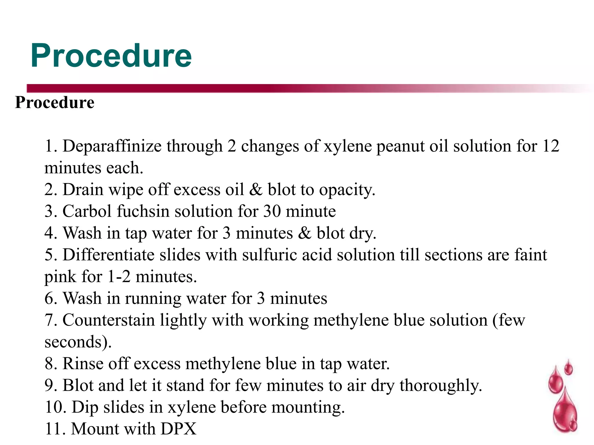 Procedure
Procedure
1. Deparaffinize through 2 changes of xylene peanut oil solution for 12
minutes each.
2. Drain wipe off excess oil & blot to opacity.
3. Carbol fuchsin solution for 30 minute
4. Wash in tap water for 3 minutes & blot dry.
5. Differentiate slides with sulfuric acid solution till sections are faint
pink for 1-2 minutes.
6. Wash in running water for 3 minutes
7. Counterstain lightly with working methylene blue solution (few
seconds).
8. Rinse off excess methylene blue in tap water.
9. Blot and let it stand for few minutes to air dry thoroughly.
10. Dip slides in xylene before mounting.
11. Mount with DPX
 
