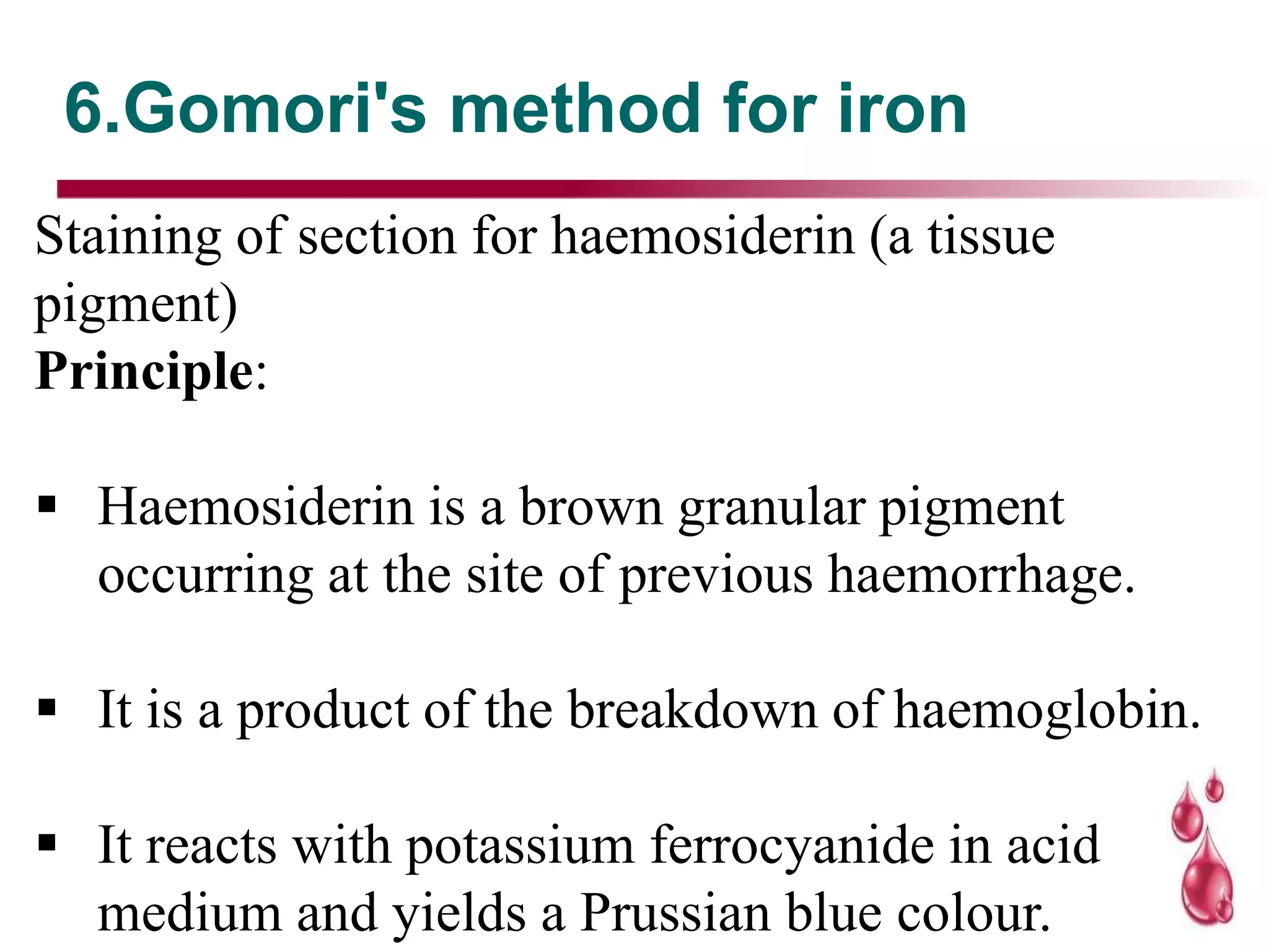 6.Gomori's method for iron
Staining of section for haemosiderin (a tissue
pigment)
Principle:
 Haemosiderin is a brown granular pigment
occurring at the site of previous haemorrhage.
 It is a product of the breakdown of haemoglobin.
 It reacts with potassium ferrocyanide in acid
medium and yields a Prussian blue colour.
 
