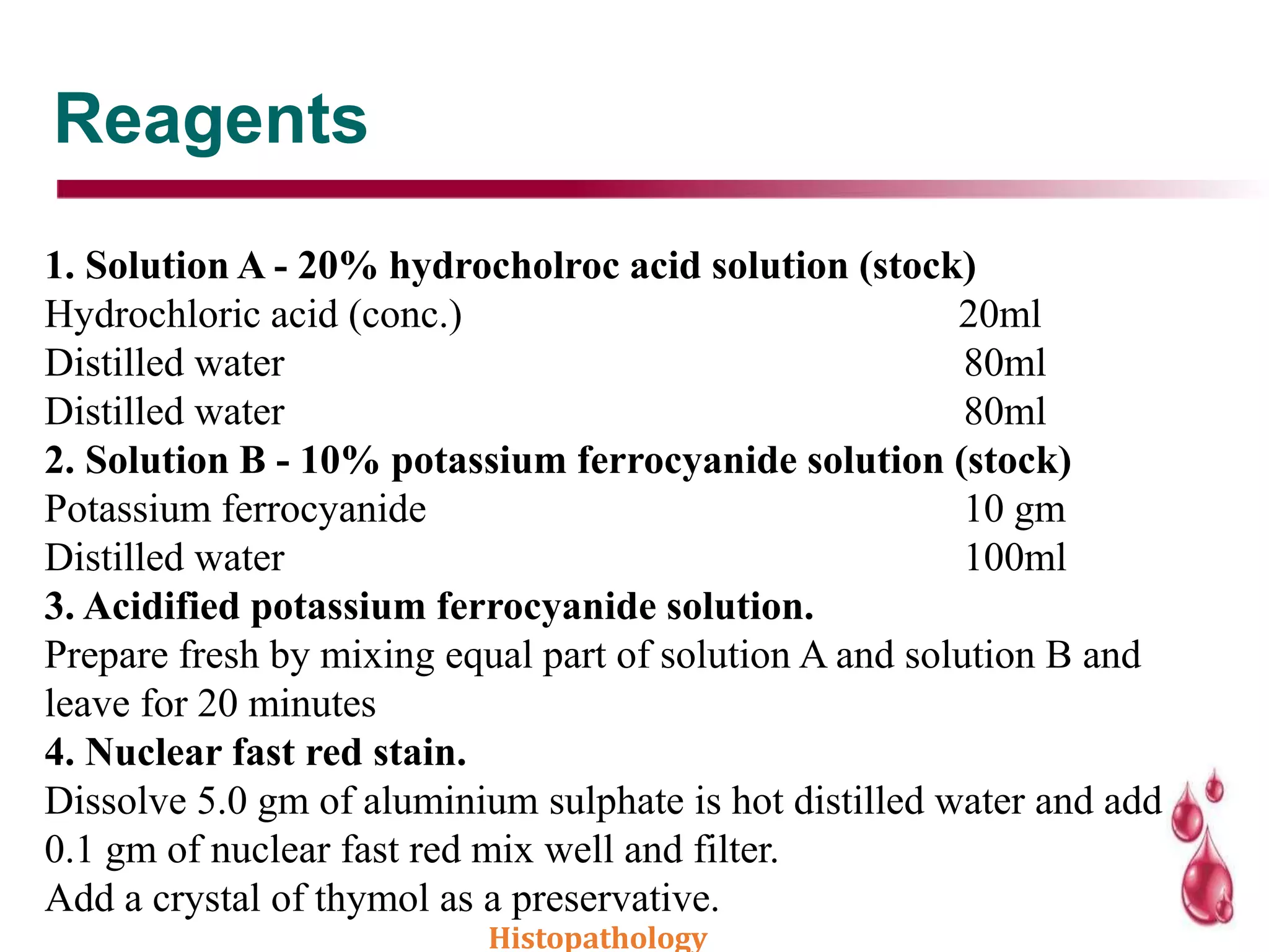 Reagents
1. Solution A - 20% hydrocholroc acid solution (stock)
Hydrochloric acid (conc.) 20ml
Distilled water 80ml
Distilled water 80ml
2. Solution B - 10% potassium ferrocyanide solution (stock)
Potassium ferrocyanide 10 gm
Distilled water 100ml
3. Acidified potassium ferrocyanide solution.
Prepare fresh by mixing equal part of solution A and solution B and
leave for 20 minutes
4. Nuclear fast red stain.
Dissolve 5.0 gm of aluminium sulphate is hot distilled water and add
0.1 gm of nuclear fast red mix well and filter.
Add a crystal of thymol as a preservative.
Histopathology
 