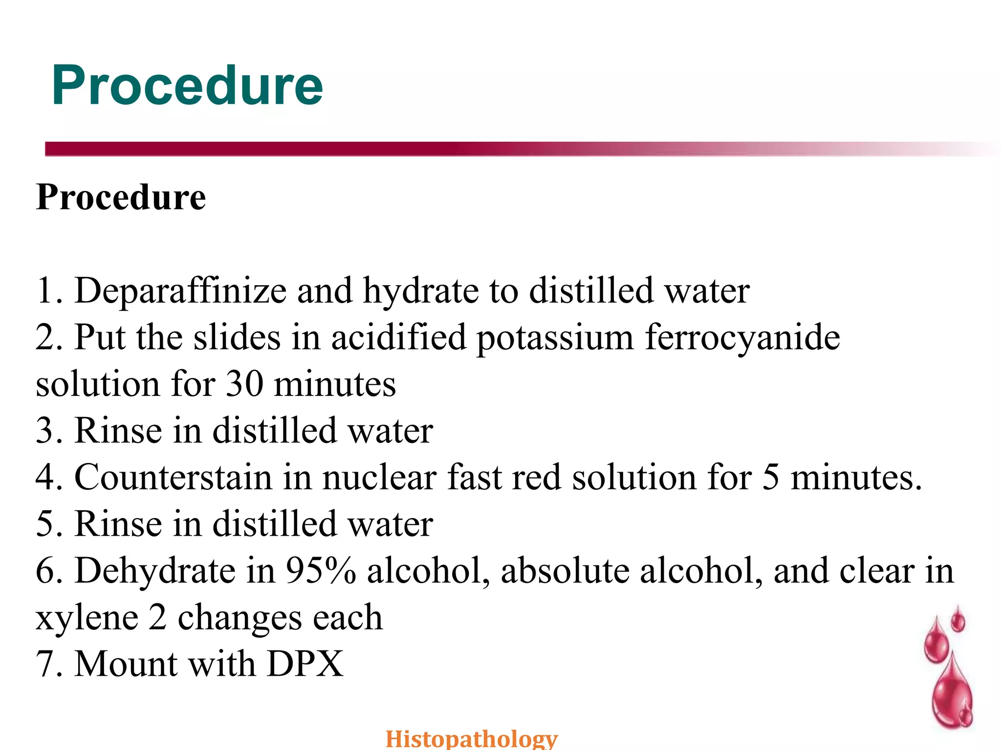 Procedure
Procedure
1. Deparaffinize and hydrate to distilled water
2. Put the slides in acidified potassium ferrocyanide
solution for 30 minutes
3. Rinse in distilled water
4. Counterstain in nuclear fast red solution for 5 minutes.
5. Rinse in distilled water
6. Dehydrate in 95% alcohol, absolute alcohol, and clear in
xylene 2 changes each
7. Mount with DPX
Histopathology
 