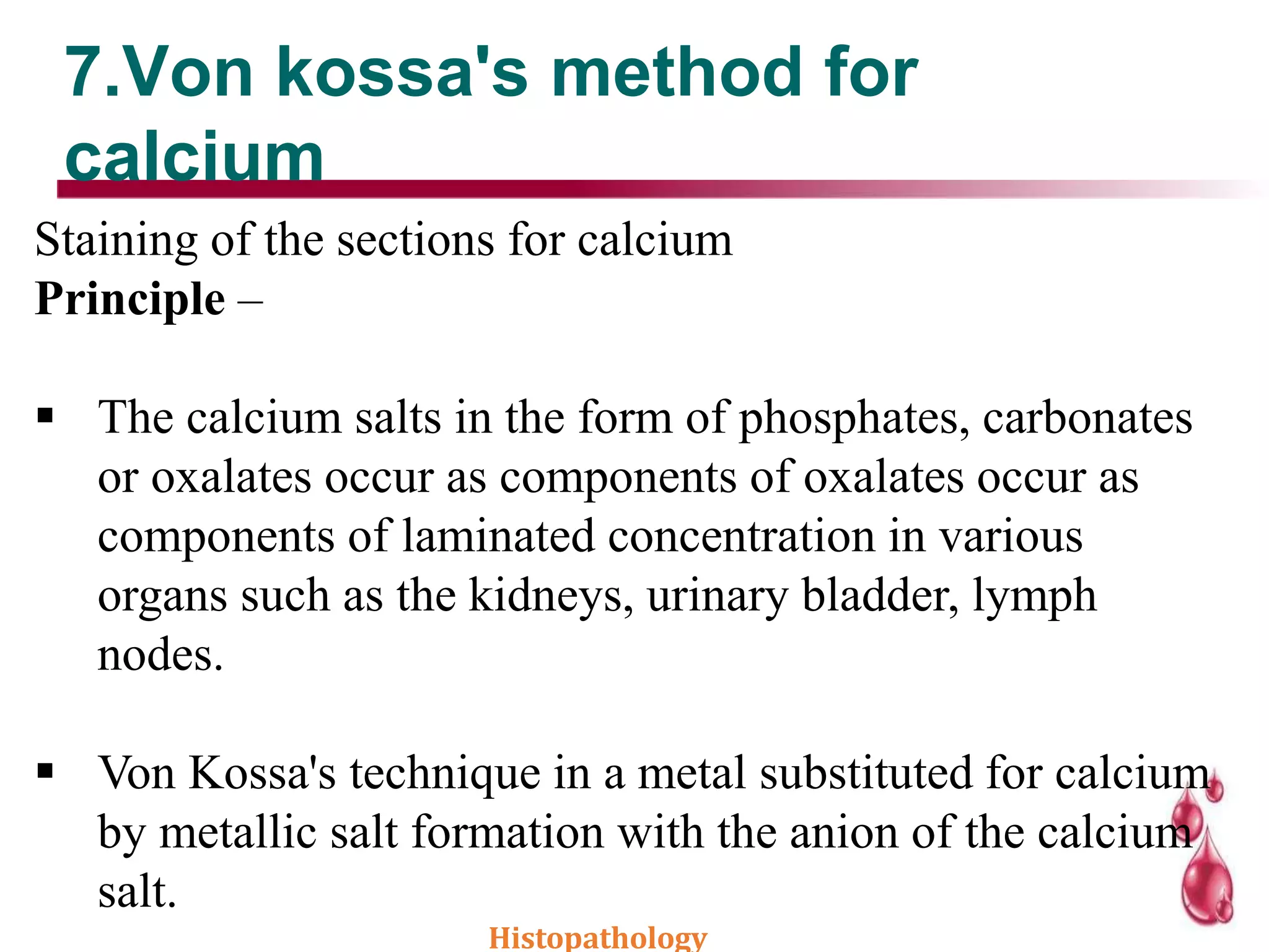 7.Von kossa's method for
calcium
Staining of the sections for calcium
Principle –
 The calcium salts in the form of phosphates, carbonates
or oxalates occur as components of oxalates occur as
components of laminated concentration in various
organs such as the kidneys, urinary bladder, lymph
nodes.
 Von Kossa's technique in a metal substituted for calcium
by metallic salt formation with the anion of the calcium
salt.
Histopathology
 