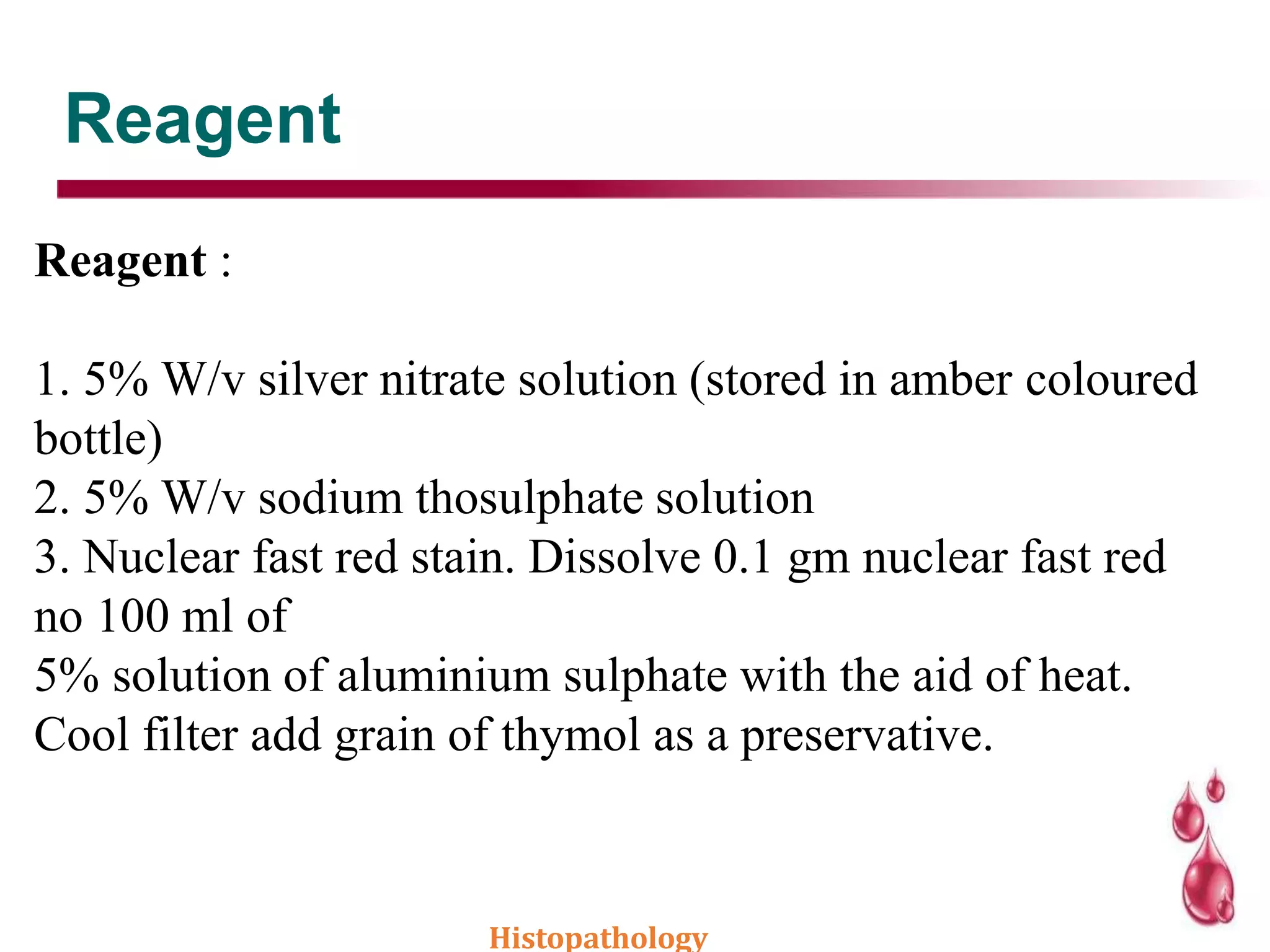 Reagent
Reagent :
1. 5% W/v silver nitrate solution (stored in amber coloured
bottle)
2. 5% W/v sodium thosulphate solution
3. Nuclear fast red stain. Dissolve 0.1 gm nuclear fast red
no 100 ml of
5% solution of aluminium sulphate with the aid of heat.
Cool filter add grain of thymol as a preservative.
Histopathology
 