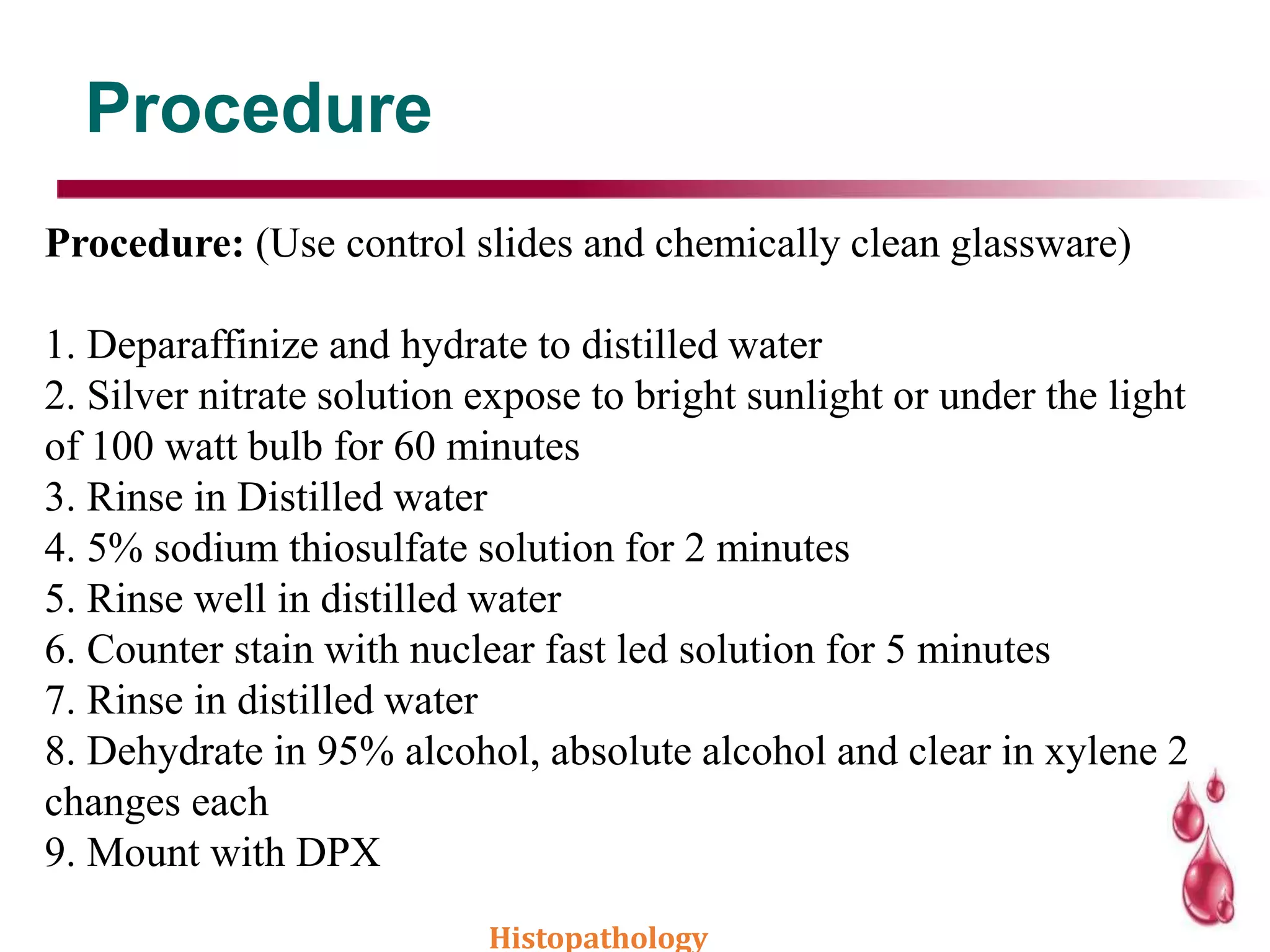 Procedure
Procedure: (Use control slides and chemically clean glassware)
1. Deparaffinize and hydrate to distilled water
2. Silver nitrate solution expose to bright sunlight or under the light
of 100 watt bulb for 60 minutes
3. Rinse in Distilled water
4. 5% sodium thiosulfate solution for 2 minutes
5. Rinse well in distilled water
6. Counter stain with nuclear fast led solution for 5 minutes
7. Rinse in distilled water
8. Dehydrate in 95% alcohol, absolute alcohol and clear in xylene 2
changes each
9. Mount with DPX
Histopathology
 