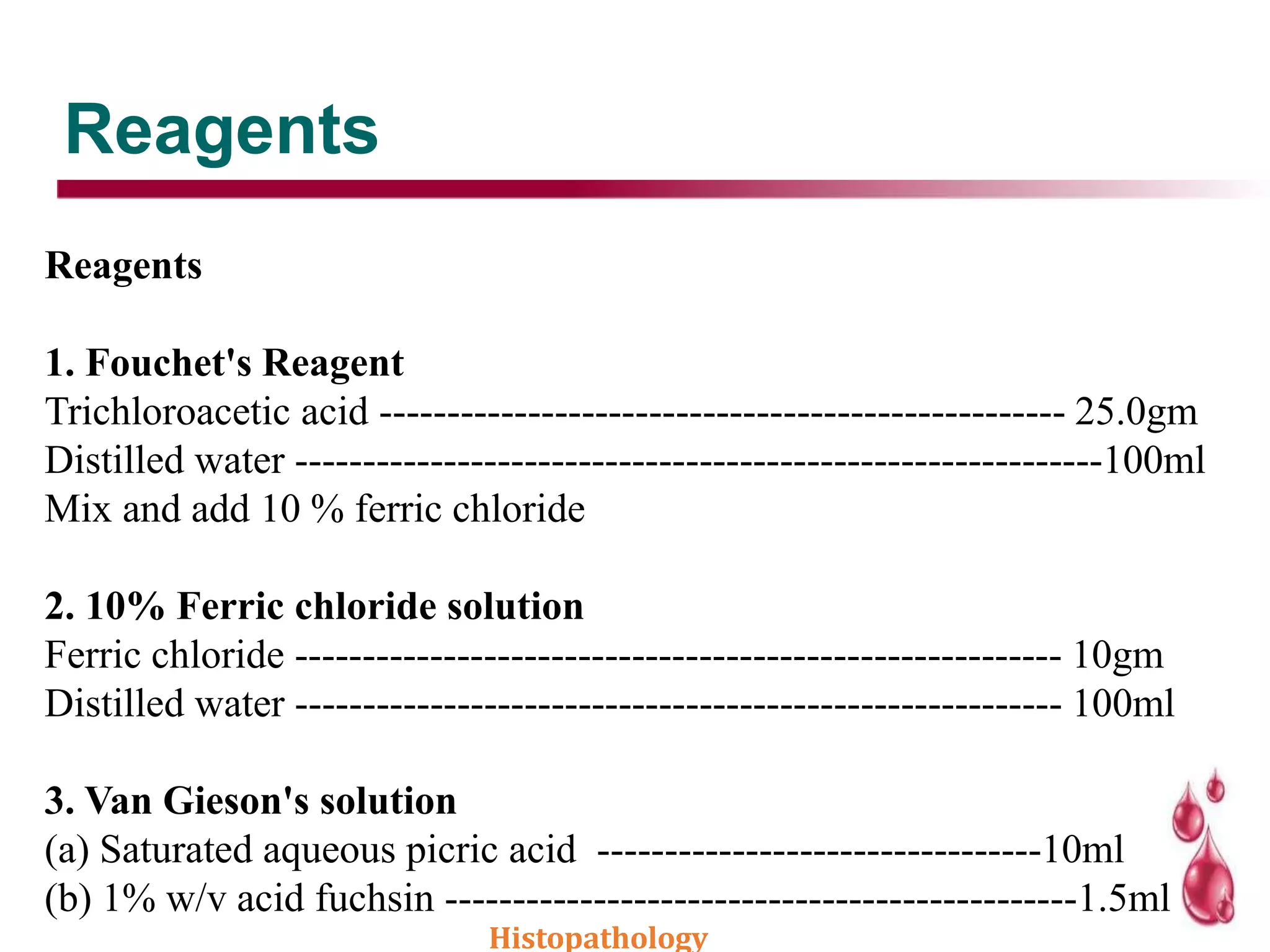 Reagents
Reagents
1. Fouchet's Reagent
Trichloroacetic acid --------------------------------------------------- 25.0gm
Distilled water ------------------------------------------------------------100ml
Mix and add 10 % ferric chloride
2. 10% Ferric chloride solution
Ferric chloride --------------------------------------------------------- 10gm
Distilled water --------------------------------------------------------- 100ml
3. Van Gieson's solution
(a) Saturated aqueous picric acid ---------------------------------10ml
(b) 1% w/v acid fuchsin -----------------------------------------------1.5ml
Histopathology
 