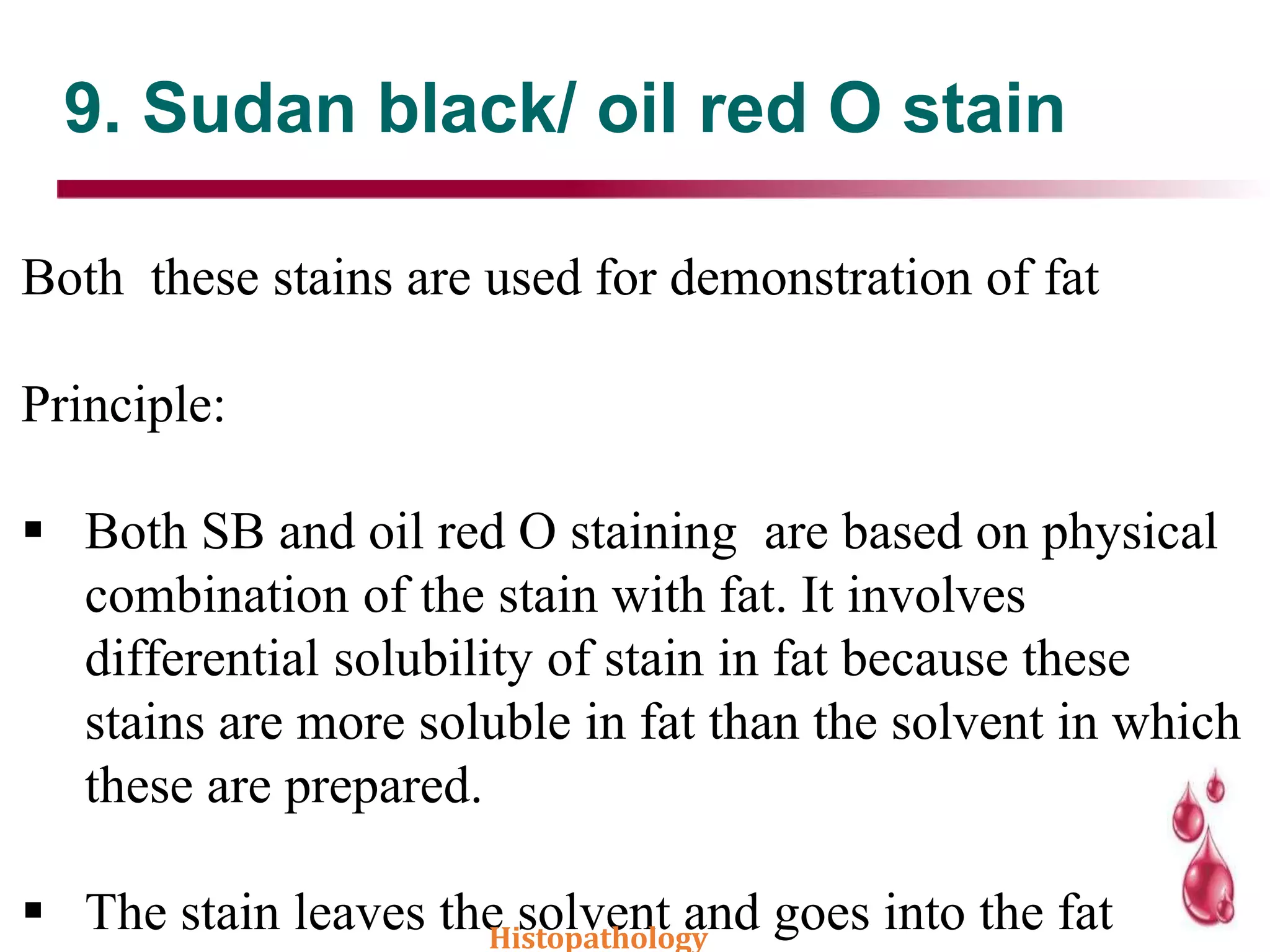 9. Sudan black/ oil red O stain
Both these stains are used for demonstration of fat
Principle:
 Both SB and oil red O staining are based on physical
combination of the stain with fat. It involves
differential solubility of stain in fat because these
stains are more soluble in fat than the solvent in which
these are prepared.
 The stain leaves the solvent and goes into the fatHistopathology
 