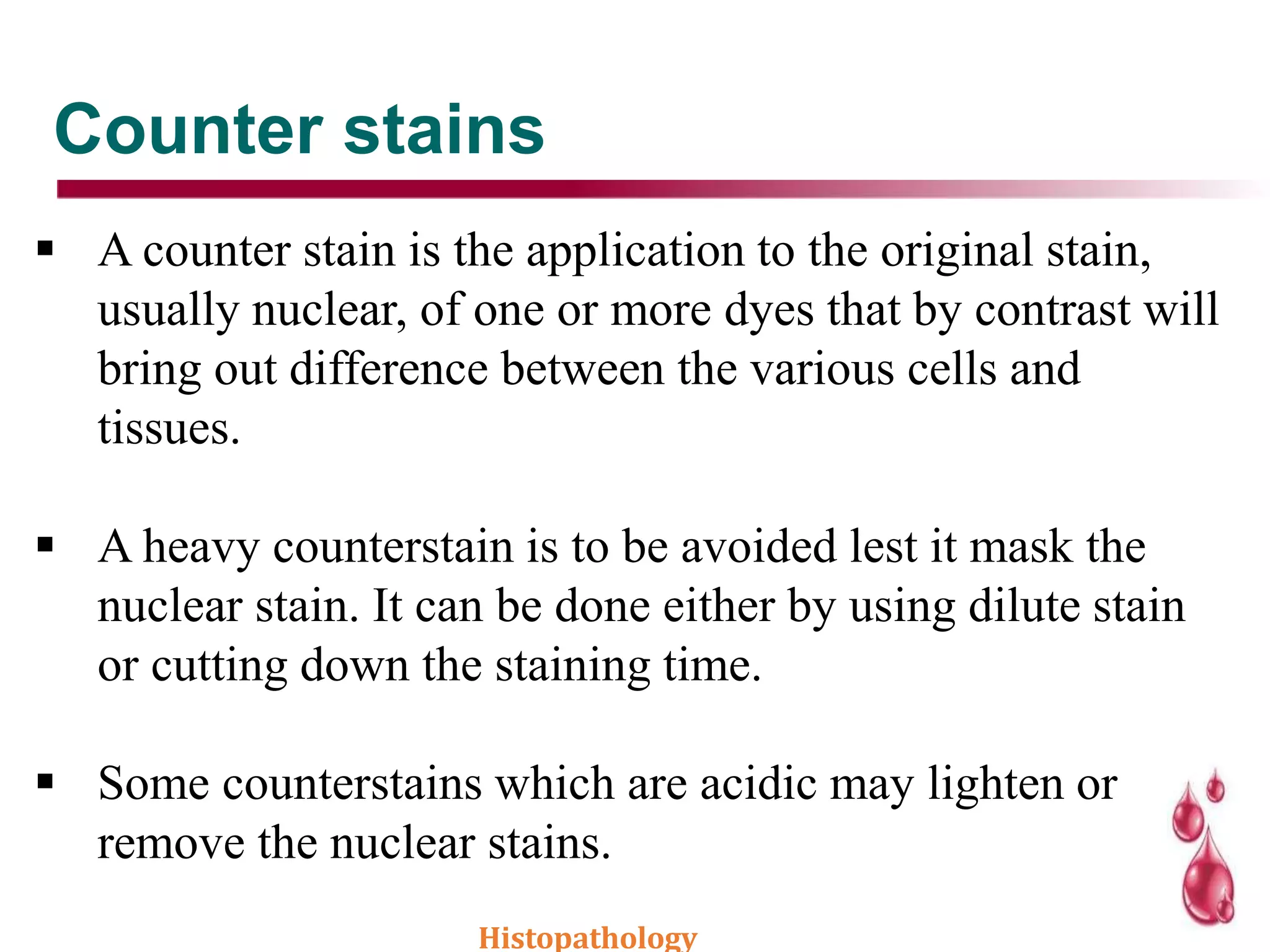Counter stains
 A counter stain is the application to the original stain,
usually nuclear, of one or more dyes that by contrast will
bring out difference between the various cells and
tissues.
 A heavy counterstain is to be avoided lest it mask the
nuclear stain. It can be done either by using dilute stain
or cutting down the staining time.
 Some counterstains which are acidic may lighten or
remove the nuclear stains.
Histopathology
 