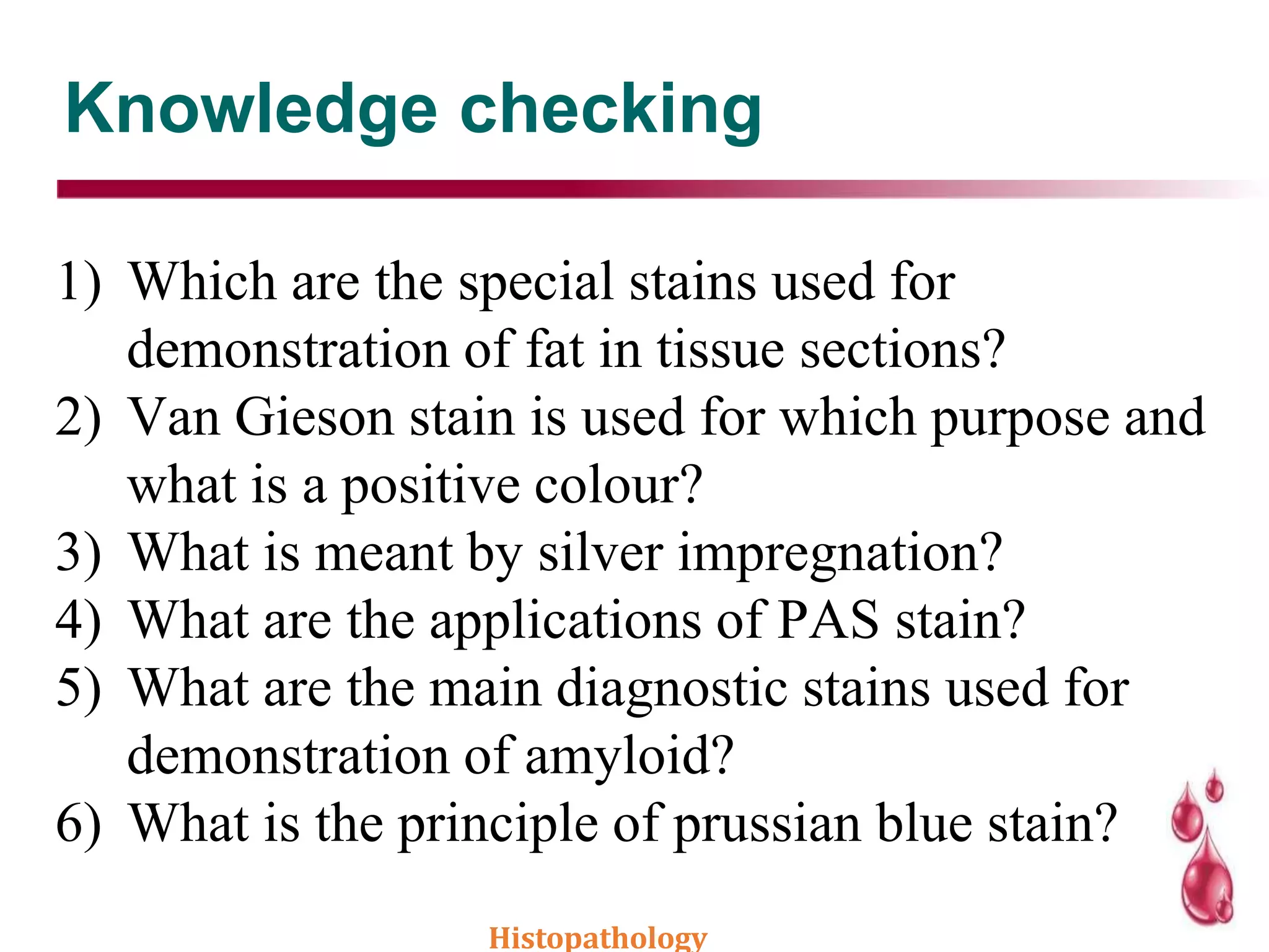 Knowledge checking
1) Which are the special stains used for
demonstration of fat in tissue sections?
2) Van Gieson stain is used for which purpose and
what is a positive colour?
3) What is meant by silver impregnation?
4) What are the applications of PAS stain?
5) What are the main diagnostic stains used for
demonstration of amyloid?
6) What is the principle of prussian blue stain?
Histopathology
 