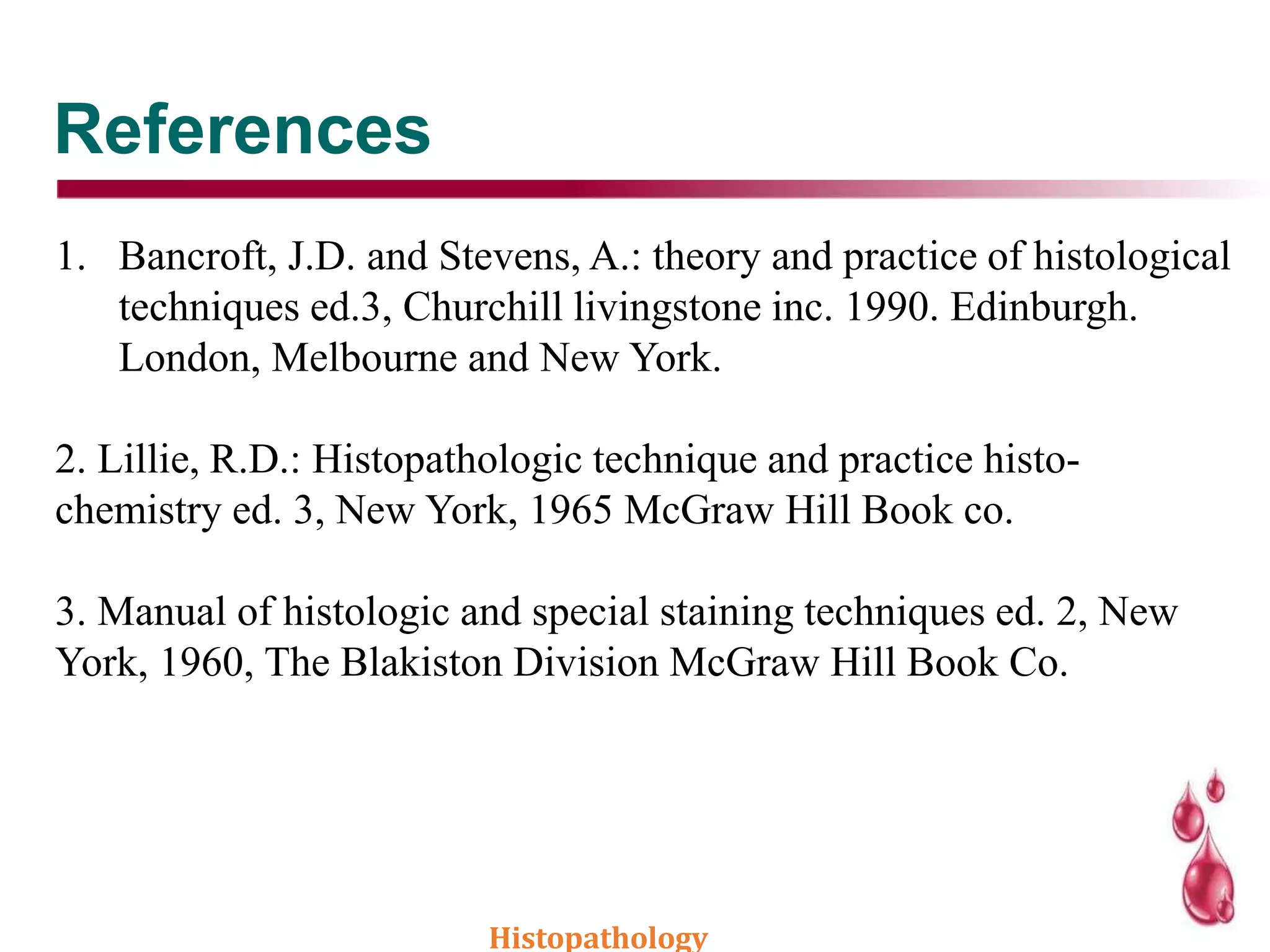 References
1. Bancroft, J.D. and Stevens, A.: theory and practice of histological
techniques ed.3, Churchill livingstone inc. 1990. Edinburgh.
London, Melbourne and New York.
2. Lillie, R.D.: Histopathologic technique and practice histo-
chemistry ed. 3, New York, 1965 McGraw Hill Book co.
3. Manual of histologic and special staining techniques ed. 2, New
York, 1960, The Blakiston Division McGraw Hill Book Co.
Histopathology
 