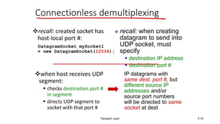 Transport Layer 3-10
Connectionless demultiplexing
recall: created socket has
host-local port #:
DatagramSocket mySocket1
= new DatagramSocket(12534);
when host receives UDP
segment:
 checks destination port #
in segment
 directs UDP segment to
socket with that port #
 recall: when creating
datagram to send into
UDP socket, must
specify
 destination IP address
 destination port #
IP datagrams with
same dest. port #, but
different source IP
addresses and/or
source port numbers
will be directed to same
socket at dest
 