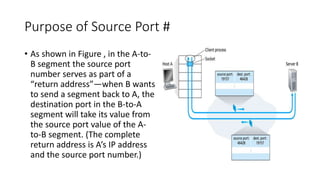 Purpose of Source Port #
• As shown in Figure , in the A-to-
B segment the source port
number serves as part of a
“return address”—when B wants
to send a segment back to A, the
destination port in the B-to-A
segment will take its value from
the source port value of the A-
to-B segment. (The complete
return address is A’s IP address
and the source port number.)
 