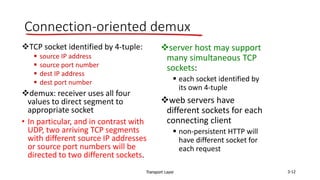 Transport Layer 3-12
Connection-oriented demux
TCP socket identified by 4-tuple:
 source IP address
 source port number
 dest IP address
 dest port number
demux: receiver uses all four
values to direct segment to
appropriate socket
• In particular, and in contrast with
UDP, two arriving TCP segments
with different source IP addresses
or source port numbers will be
directed to two different sockets.
server host may support
many simultaneous TCP
sockets:
 each socket identified by
its own 4-tuple
web servers have
different sockets for each
connecting client
 non-persistent HTTP will
have different socket for
each request
 