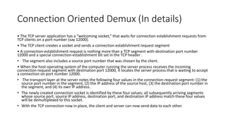 Connection Oriented Demux (In details)
• The TCP server application has a “welcoming socket,” that waits for connection establishment requests from
TCP clients on a port number (say 12000).
• The TCP client creates a socket and sends a connection establishment request segment
• A connection-establishment request is nothing more than a TCP segment with destination port number
12000 and a special connection-establishment bit set in the TCP header .
• The segment also includes a source port number that was chosen by the client.
• When the host operating system of the computer running the server process receives the incoming
connection-request segment with destination port 12000, it locates the server process that is waiting to accept
a connection on port number 12000.
• The transport layer at the server notes the following four values in the connection-request segment: (1) the
source port number in the segment, (2) the IP address of the source host, (3) the destination port number in
the segment, and (4) its own IP address.
• The newly created connection socket is identified by these four values; all subsequently arriving segments
whose source port, source IP address, destination port, and destination IP address match these four values
will be demultiplexed to this socket.
• With the TCP connection now in place, the client and server can now send data to each other.
 