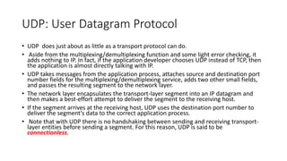 UDP: User Datagram Protocol
• UDP does just about as little as a transport protocol can do.
• Aside from the multiplexing/demultiplexing function and some light error checking, it
adds nothing to IP. In fact, if the application developer chooses UDP instead of TCP, then
the application is almost directly talking with IP.
• UDP takes messages from the application process, attaches source and destination port
number fields for the multiplexing/demultiplexing service, adds two other small fields,
and passes the resulting segment to the network layer.
• The network layer encapsulates the transport-layer segment into an IP datagram and
then makes a best-effort attempt to deliver the segment to the receiving host.
• If the segment arrives at the receiving host, UDP uses the destination port number to
deliver the segment’s data to the correct application process.
• Note that with UDP there is no handshaking between sending and receiving transport-
layer entities before sending a segment. For this reason, UDP is said to be
connectionless.
 