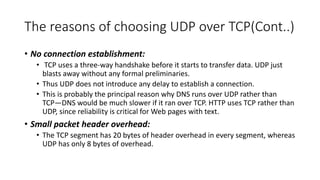 The reasons of choosing UDP over TCP(Cont..)
• No connection establishment:
• TCP uses a three-way handshake before it starts to transfer data. UDP just
blasts away without any formal preliminaries.
• Thus UDP does not introduce any delay to establish a connection.
• This is probably the principal reason why DNS runs over UDP rather than
TCP—DNS would be much slower if it ran over TCP. HTTP uses TCP rather than
UDP, since reliability is critical for Web pages with text.
• Small packet header overhead:
• The TCP segment has 20 bytes of header overhead in every segment, whereas
UDP has only 8 bytes of overhead.
 