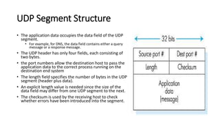 UDP Segment Structure
• The application data occupies the data field of the UDP
segment.
• For example, for DNS, the data field contains either a query
message or a response message.
• The UDP header has only four fields, each consisting of
two bytes.
• the port numbers allow the destination host to pass the
application data to the correct process running on the
destination end system
• The length field specifies the number of bytes in the UDP
segment (header plus data).
• An explicit length value is needed since the size of the
data field may differ from one UDP segment to the next.
• The checksum is used by the receiving host to check
whether errors have been introduced into the segment.
 